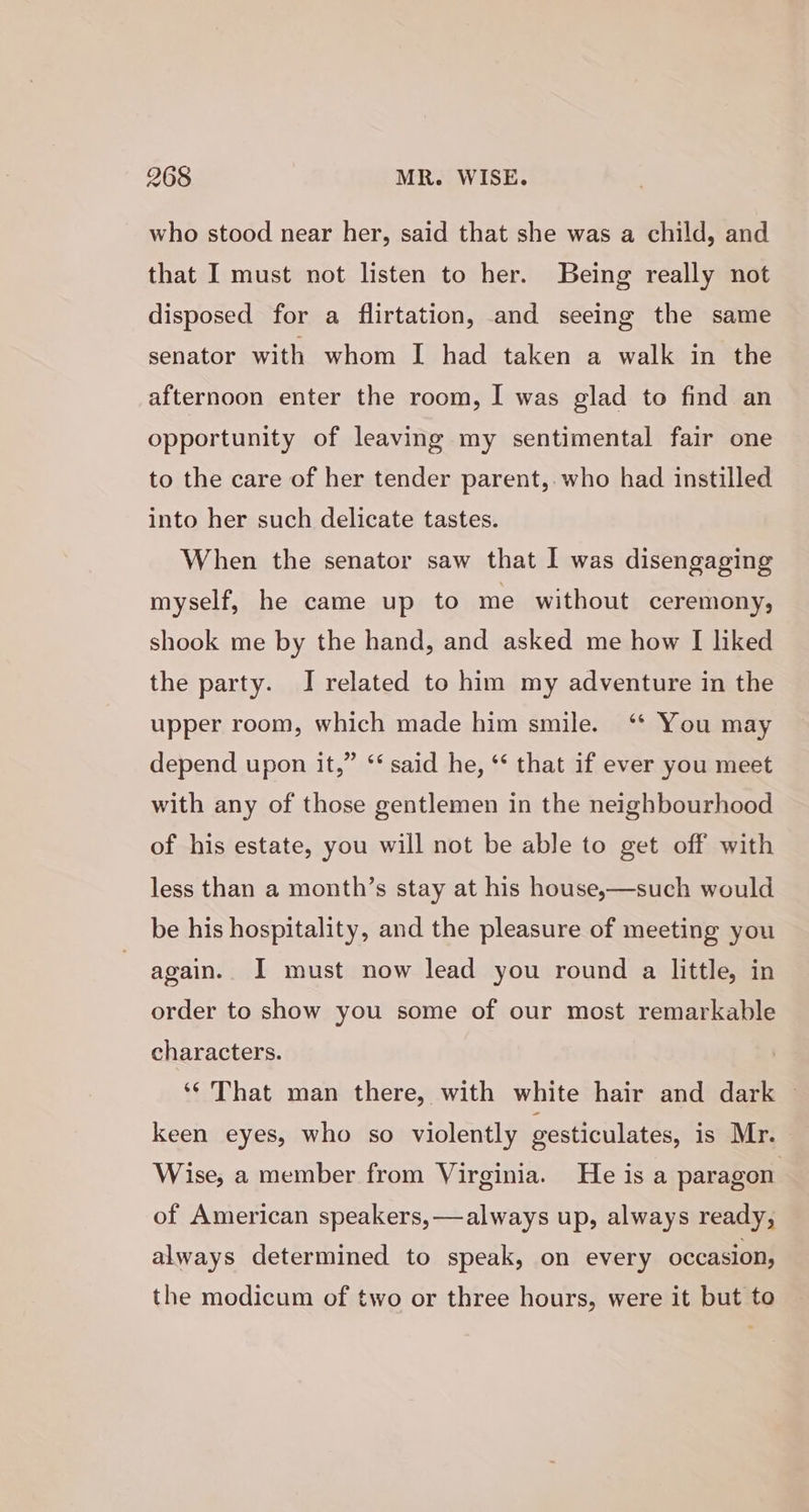 who stood near her, said that she was a child, and that I must not listen to her. Being really not disposed for a flirtation, and seeing the same senator with whom I had taken a walk in the afternoon enter the room, I was glad to find an opportunity of leaving my sentimental fair one to the care of her tender parent, who had instilled into her such delicate tastes. When the senator saw that I was disengaging myself, he came up to me without ceremony, shook me by the hand, and asked me how I liked the party. J related to him my adventure in the upper room, which made him smile. ‘* You may depend upon it,” ‘‘ said he, ‘ that if ever you meet with any of those gentlemen in the neighbourhood of his estate, you will not be able to get off with less than a month’s stay at his house,—such would be his hospitality, and the pleasure of meeting you again. I must now lead you round a little, in order to show you some of our most remarkable characters. ‘¢ That man there, with white hair and dark ~ keen eyes, who so violently gesticulates, is Mr. Wise, a member from Virginia. He is a paragon of American speakers, —always up, always ready, always determined to speak, on every occasion, the modicum of two or three hours, were it but to