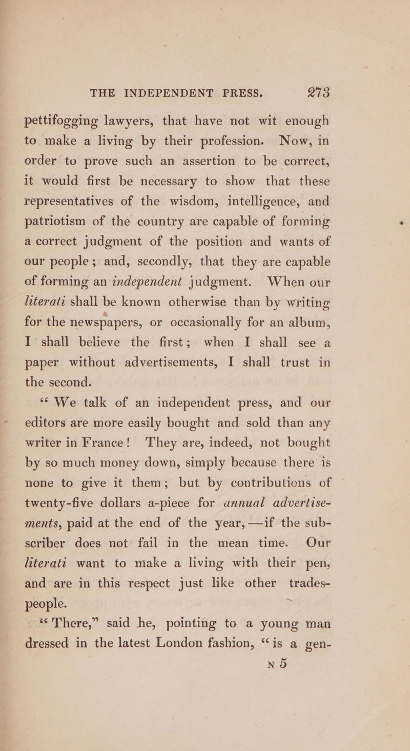 pettifogeing lawyers, that have not wit enough to make a living by their profession. Now, in order to prove such an assertion to be correct, it would first be necessary to show that these representatives of the wisdom, intelligence, and patriotism of the country are capable of forming a correct judgment of the position and wants of our people; and, secondly, that they are capable of forming an independent judgment. When our hiterati shall be known otherwise than by writing for the newspapers, or occasionally for an-album, I shall believe the first; when I shall see a paper without advertisements, I shall trust in the second. “We talk of an independent press, and our editors are more easily bought and sold than any writer in France! They are, indeed, not bought by so much money down, simply because there is none to give it them; but by contributions of twenty-five dollars a-piece for annual advertise- ments, paid at the end of the year, —if the sub- scriber does not fail in the mean time. Our literati want to make a living with their pen, and are in this respect just like other trades- people. = “There,” said he, pointing to a young man dressed in the latest London fashion, “is a gen- n5