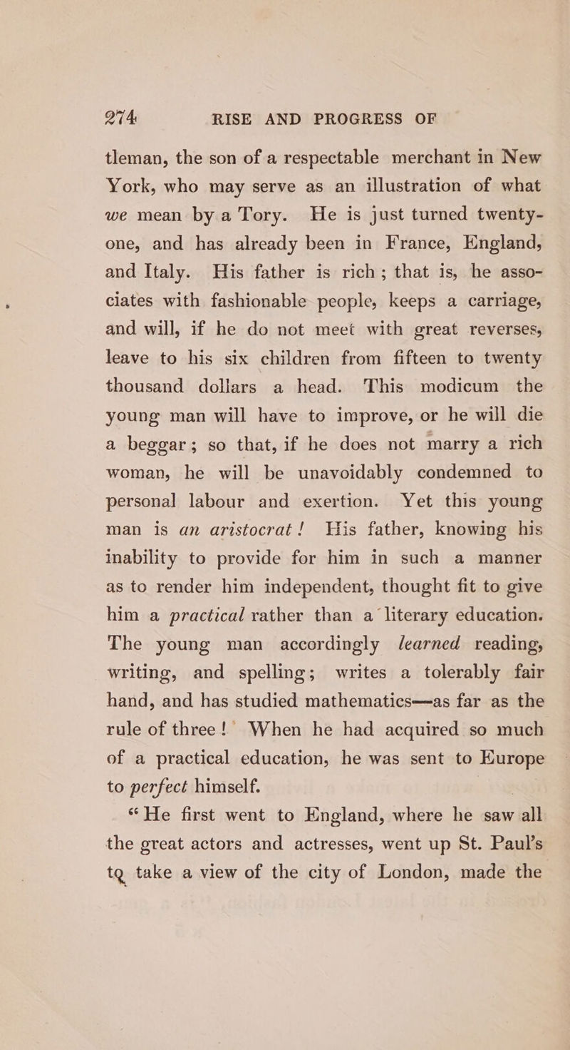 tleman, the son of a respectable merchant in New York, who may serve as an illustration of what we mean by a Tory. He is just turned twenty- one, and has already been in France, England, and Italy. His father is rich; that is, he asso- ciates with fashionable people, keeps a carriage, and will, if he do not meet with great reverses, leave to his six children from fifteen to twenty thousand dollars a head. This modicum the young man will have to improve, or he will die a beggar; so that, if he does not marry a rich woman, he will be unavoidably condemned to personal labour and exertion. Yet this young man is an aristocrat! His father, knowing his inability to provide for him in such a manner as to render him independent, thought fit to give him a practical rather than a literary education. The young man accordingly Jearned reading, writing, and spelling; writes a tolerably fair hand, and has studied mathematics—as far as the rule of three!’ When he had acquired so much of a practical education, he was sent to Kurope to perfect himself. “He first went to England, where he saw all the great actors and actresses, went up St. Paul’s tg take a view of the city of London, made the