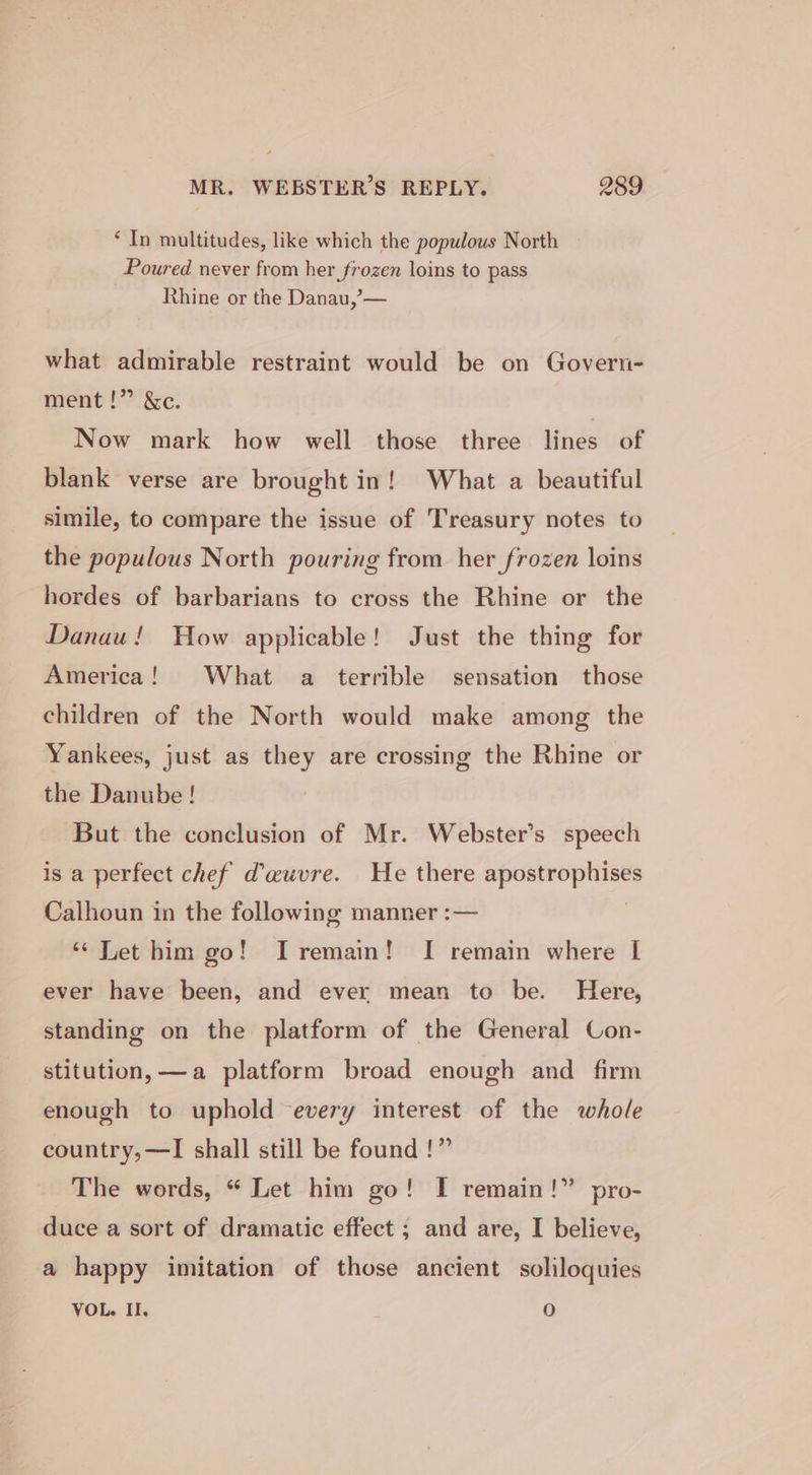 ‘ In multitudes, like which the populous North Poured never from her frozen loins to pass Rhine or the Danau,’— what admirable restraint would be on Govern- ment!” &amp;c. Now mark how well those three lines of blank verse are brought in! What a beautiful simile, to compare the issue of Treasury notes to the populous North pouring from her frozen loins hordes of barbarians to cross the Rhine or the Danau! How applicable! Just the thing for America! What a terrible sensation those children of the North would make among the Yankees, just as they are crossing the Rhine or the Danube! But the conclusion of Mr. Webster’s speech is a perfect chef dauvre. He there apostrophises Calhoun in the following manner :— | “Let him go! I remain! I remain where I ever have been, and ever mean to be. Here, standing on the platform of the General Con- stitution, —a platform broad enough and firm enough to uphold every interest of the whole {?? country,—TI shall still be found p&gt;? The words, “ Let him go! I remain!” pro- duce a sort of dramatic effect ; and are, I believe, a happy imitation of those ancient soliloquies VOL. II. O