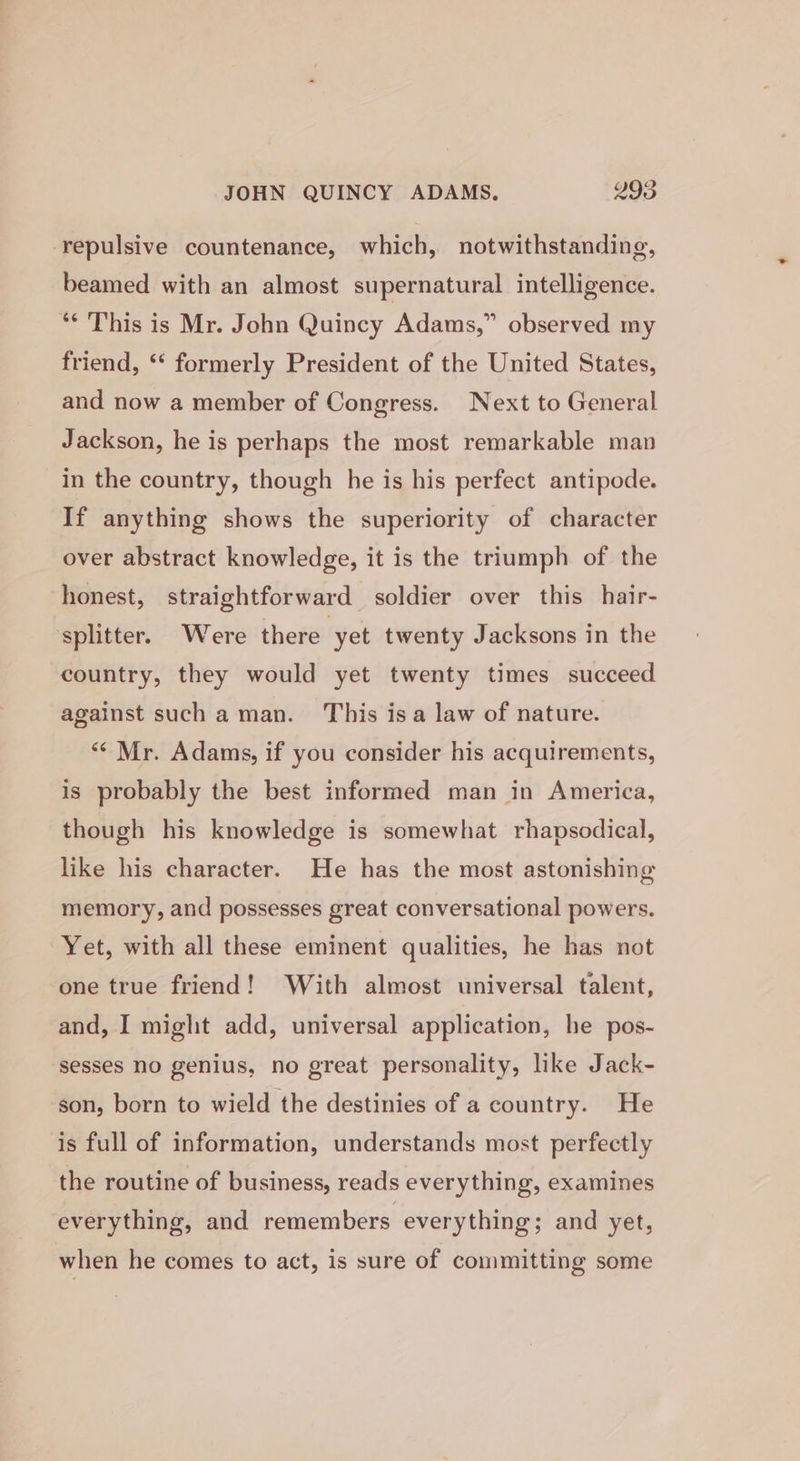 repulsive countenance, which, notwithstanding, beamed with an almost supernatural intelligence. ** This is Mr. John Quincy Adams,” observed my friend, ‘‘ formerly President of the United States, and now a member of Congress. Next to General Jackson, he is perhaps the most remarkable man in the country, though he is his perfect antipode. If anything shows the superiority of character over abstract knowledge, it is the triumph of the honest, straightforward soldier over this hair- ‘splitter. Were there yet twenty Jacksons in the country, they would yet twenty times succeed against such a man. This isa law of nature. “Mr. Adams, if you consider his acquirements, is probably the best informed man in America, though his knowledge is somewhat rhapsodical, like his character. He has the most astonishing memory, and possesses great conversational powers. Yet, with all these eminent qualities, he has not one true friend! With almost universal talent, and, I might add, universal application, he pos- sesses no genius, no great personality, like Jack- son, born to wield the destinies of a country. He is full of information, understands most perfectly the routine of business, reads everything, examines everything, and remembers everything; and yet, when he comes to act, is sure of committing some