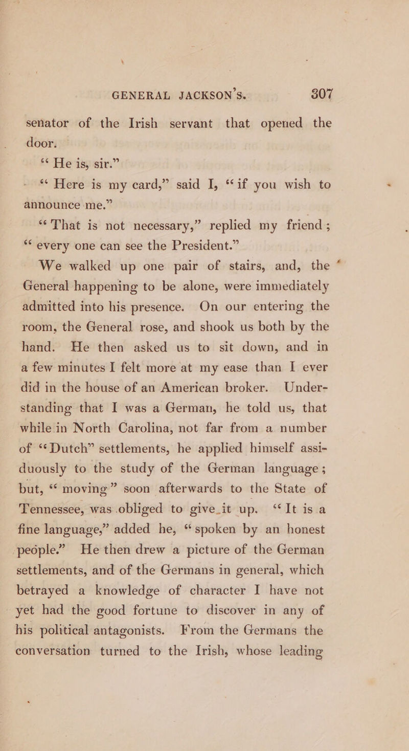 senator of the Irish servant that opened the door. He isi sir.” | ** Here is my card,” said I, ‘‘if you wish to announce me.” ‘‘ That is not necessary,” replied my friend ; ** every one can see the President.” We walked up one pair of stairs, and, the General happening to be alone, were immediately admitted into his presence. On our entering the room, the General rose, and shook us both by the hand. He then asked us to sit down, and in a few minutes I felt more at my ease than I ever did in the house of an American broker. Under- standing that I was a German, he told us, that while in North Carolina, not far from a number of “Dutch” settlements, he applied himself assi- duously to the study of the German language ; but, “ moving” soon afterwards to the State of Tennessee, was obliged to give it up. “It isa fine language,” added he, “spoken by an honest people.” He then drew a picture of the German settlements, and of the Germans in general, which betrayed a knowledge of character I have not yet had the good fortune to discover in any of his political antagonists. From the Germans the conversation turned to the Irish, whese leading