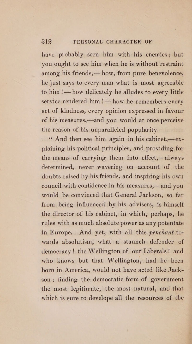 31g PERSONAL CHARACTER OF have probably seen him with his enemies; but you ought to see him when he is without restraint among: his friends, — how, from pure benevolence, he just says to every man what is most agreeable to him !— how delicately he alludes to every little service rendered him !— how he remembers every act of kindness, every opinion expressed in favour of his measures,—and you would at once perceive the reason of his unparalleled popularity. ‘*¢ And then see him again in his cabinet,—ex- plaining his political principles, and providing for the means of carrying them into effect,—always determined, never wavering on account of the doubts raised by his friends, and inspiring his own council with confidence in his measures,— and you would be convinced that General Jackson, so far from being influenced by his advisers, is himself the director of his cabinet, in which, perhaps, he rules with as much absolute power as any potentate in Kurope. And yet, with all this penchant to- wards absolutism, what a staunch defender of democracy ! the Wellington cf our Liberals! and who knows but that Wellington, had he been born in America, would not have acted like Jack- son ; finding the democratic form of government the most legitimate, the most natural, and that which is sure to develope all the resources of tbe