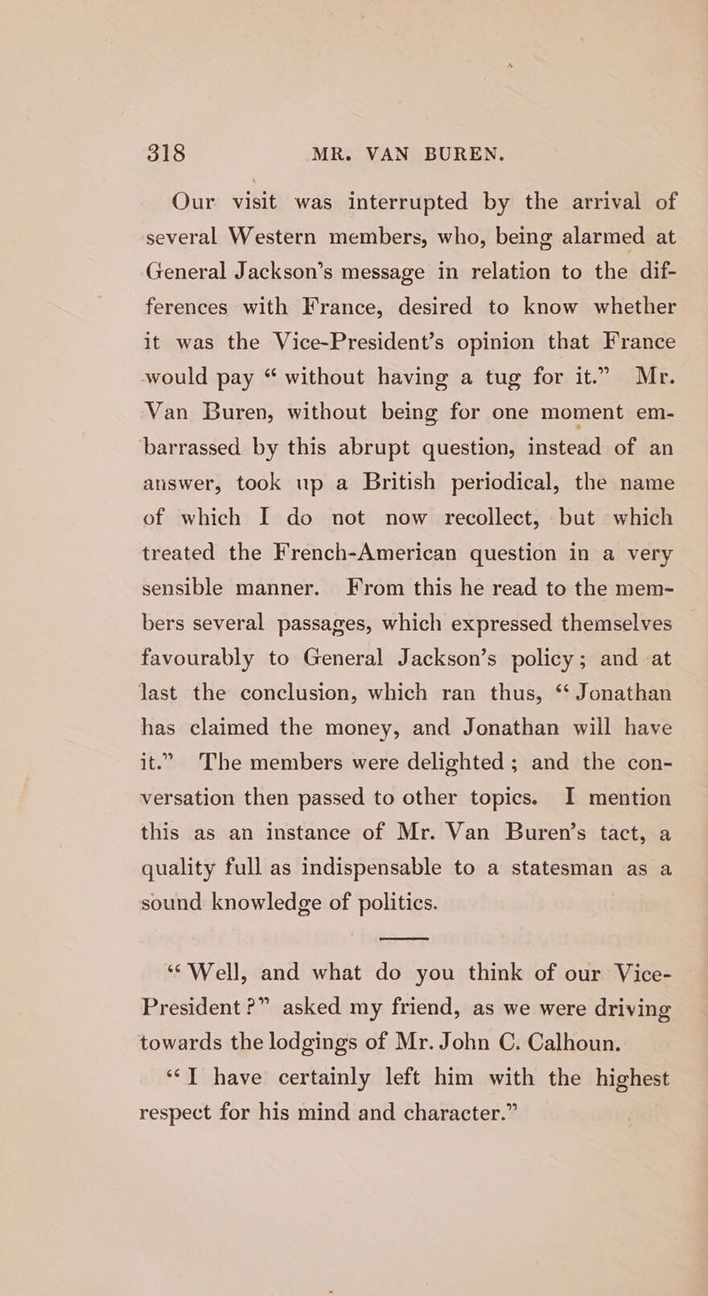 Our visit was interrupted by the arrival of several Western members, who, being alarmed at General Jackson’s message in relation to the dif- ferences with France, desired to know whether it was the Vice-President’s opinion that France would pay “ without having a tug for it.” Mr. Van Buren, without being for one moment em- barrassed by this abrupt question, instead of an answer, took up a British periodical, the name of which I do not now recollect, but which treated the French-American question in a very sensible manner. From this he read to the mem- bers several passages, which expressed themselves favourably to General Jackson’s policy; and at last the conclusion, which ran thus, ‘‘ Jonathan has claimed the money, and Jonathan will have it.” The members were delighted ; and the con- versation then passed to other topics. I mention this as an instance of Mr. Van Buren’s tact, a quality full as indispensable to a statesman as a sound knowledge of politics. ‘* Well, and what do you think of our Vice- President ?” asked my friend, as we were driving towards the lodgings of Mr. John C. Calhoun. ‘*T have certainly left him with the highest respect for his mind and character.”