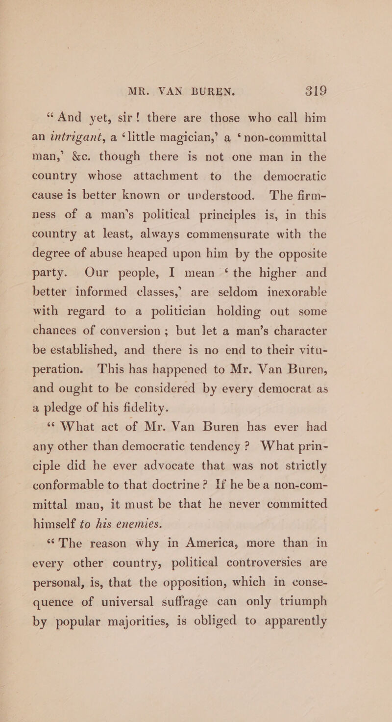 “And yet, sir! there are those who call him an intrigant, a ‘little magician,’ a ‘non-committal man,’ &amp;c. though there is not one man in the country whose attachment to the democratic cause is better known or understood. The firm- ness of a man’s political principles is, in this country at least, always commensurate with the degree of abuse heaped upon him by the opposite party. Our people, I mean ‘the higher and better informed classes,’ are seldom inexorable with regard to a politician holding out some chances of conversion; but let a man’s character be established, and there is no end to their vitu- peration. This has happened to Mr. Van Buren, and ought to be considered by every democrat as a pledge of his fidelity. ‘© What act of Mr. Van Buren has ever had any other than democratic tendency ? What prin- ciple did he ever advocate that was not strictly conformable to that doctrine? If he be a non-com- mittal man, it must be that he never committed himself to his enemies. ‘©The reason why in America, more than in every other country, political controversies are personal, is, that the opposition, which in conse- quence of universal suffrage can only triumph by popular majorities, is obliged to apparently