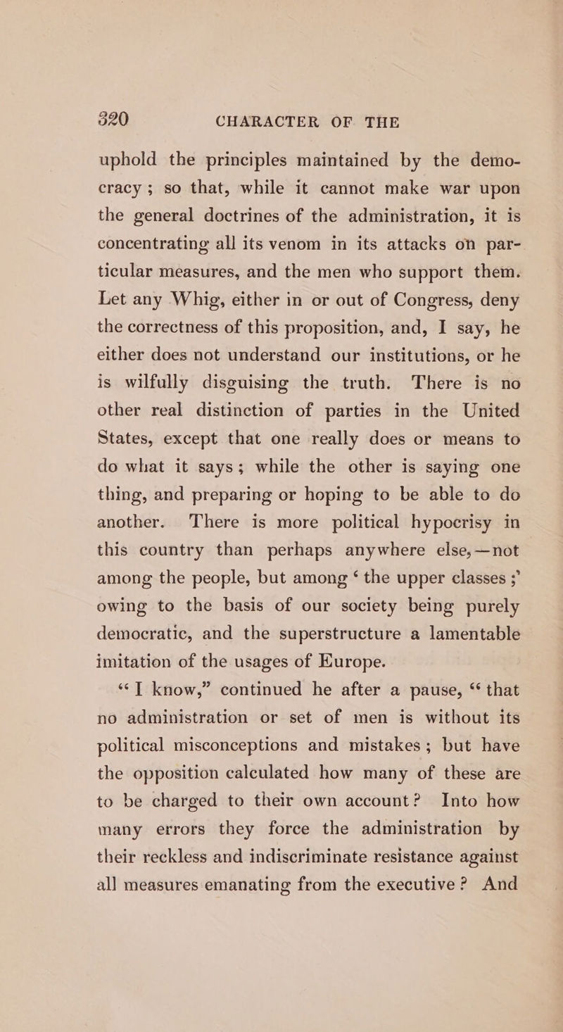 uphold the principles maintained by the demo- cracy ; so that, while it cannot make war upon the general doctrines of the administration, it is concentrating all its venom in its attacks on par- ticular measures, and the men who support them. Let any Whig, either in or out of Congress, deny the correctness of this proposition, and, I say, he either does not understand our institutions, or he is wilfully disguising the truth. There is no other real distinction of parties in the United States, except that one really does or means to do what it says; while the other is saying one thing, and preparing or hoping to be able to do another. There is more political hypocrisy in this country than perhaps anywhere else,—not among the people, but among ‘ the upper classes ; owing to the basis of our society being purely democratic, and the superstructure a lamentable imitation of the usages of Europe. ‘‘T know,” continued he after a pause, “ that no administration or set of men is without its political misconceptions and mistakes; but have the opposition calculated how many of these are to be charged to their own account? Into how many errors they force the administration by their reckless and indiscriminate resistance against all measures emanating from the executive ? And