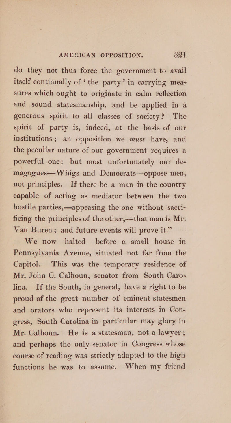 AMERICAN OPPOSITION. 52] do they not thus force the government to avail itself continually of ‘the party’ in carrying mea- sures which ought to originate in calm reflection and sound statesmanship, and be applied in a generous spirit to all classes of society? The spirit of party is, indeed, at the basis of our Institutions ; an opposition we must have, and the peculiar nature of our government requires a powerful one; but most unfortunately our de- magogues— Whigs and Democrats—oppose men, not principles. If there be a man in the country capable of acting as mediator between the two hostile parties,—appeasing the one without sacri- ficing the principles of the other,—that man is Mr. Van Buren; and future events will prove it.” We now halted before a small house in Pennsylvania Avenue, situated not far from the Capitol. This was the temporary residence of Mr. John C. Calhoun, senator from South Caro- lina. If the South, in general, have a right to be proud of the great number of eminent statesmen and orators who represent its interests in Con- gress, South Carolina in particular may glory in Mr. Calhoun. He is a statesman, not a lawyer; and perhaps the only senator in Congress whose course of reading was strictly adapted to the high functions he was to assume. When my friend