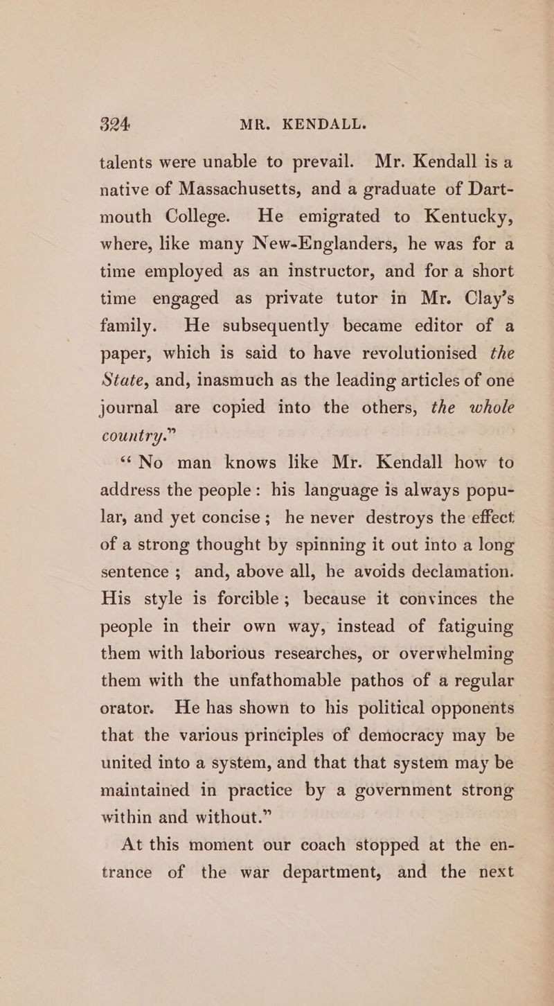 talents were unable to prevail. Mr. Kendall is a native of Massachusetts, and a graduate of Dart- mouth College. He emigrated to Kentucky, where, like many New-Englanders, he was for a time employed as an instructor, and for a short time engaged as private tutor in Mr. Clay’s family. He subsequently became editor of a paper, which is said to have revolutionised the State, and, inasmuch as the leading articles of one journal are copied into the others, the whole country.” “No man knows like Mr. Kendall how to address the people: his language is always popu- lar, and yet concise; he never destroys the effect of a strong thought by spinning it out into a long sentence ; and, above all, he avoids declamation. His style is forcible; because it convinces the people in their own way, instead of fatiguing them with laborious researches, or overwhelming them with the unfathomable pathos of a regular orator. He has shown to his political opponents that the various principles of democracy may be united into a system, and that that system may be maintained in practice by a government strong within and without.” At this moment our coach stopped at the en- trance of the war department, and the next