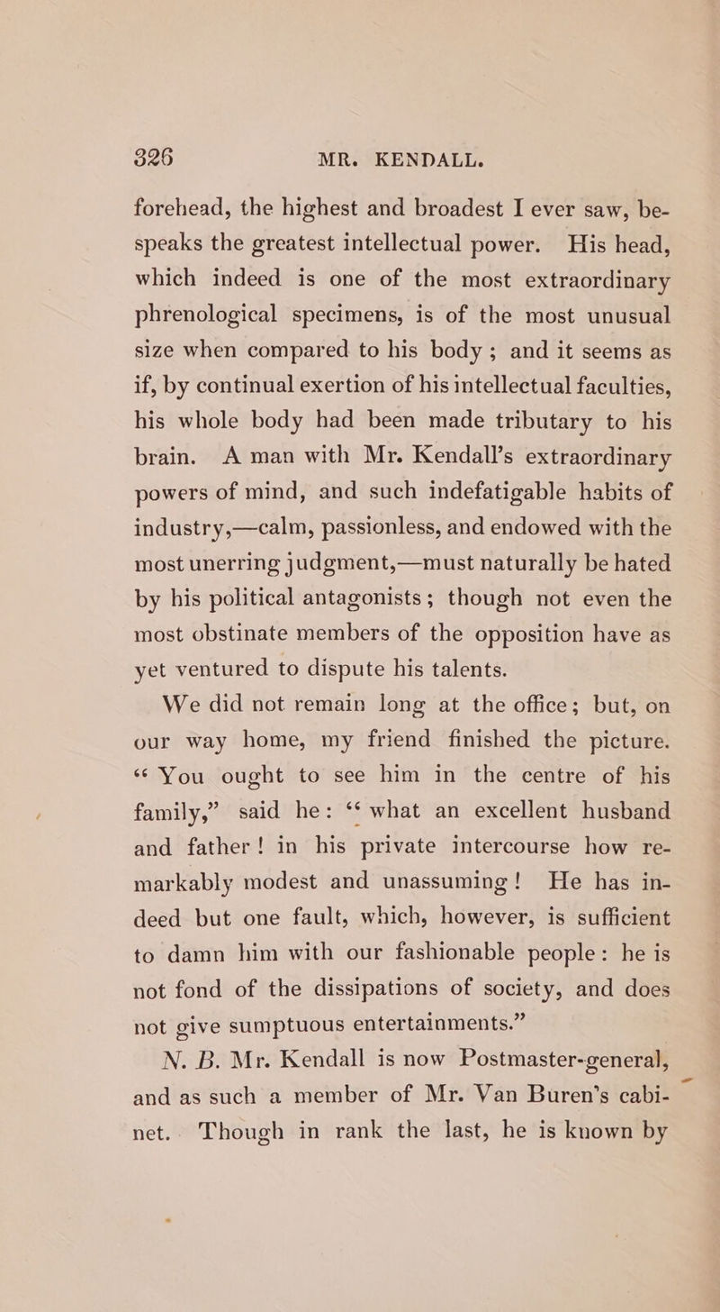 forehead, the highest and broadest I ever saw, be- speaks the greatest intellectual power. His head, which indeed is one of the most extraordinary phrenological specimens, is of the most unusual size when compared to his body; and it seems as if, by continual exertion of his intellectual faculties, his whole body had been made tributary to his brain. A man with Mr. Kendall’s extraordinary powers of mind, and such indefatigable habits of industry,—calm, passionless, and endowed with the most unerring judgment,—must naturally be hated by his political antagonists; though not even the most obstinate members of the opposition have as yet ventured to dispute his talents. We did not remain long at the office; but, on our way home, my friend finished the picture. ‘* You ought to see him in the centre of his family,” said he: ‘‘ what an excellent husband and father! in his private intercourse how re- markably modest and unassuming! He has in- deed but one fault, which, however, is sufficient to damn him with our fashionable people: he is not fond of the dissipations of society, and does not give sumptuous entertainments.” | N. B. Mr. Kendall is now Postmaster-general, and as such a member of Mr. Van Buren’s cabi- net.. Though in rank the last, he is known by