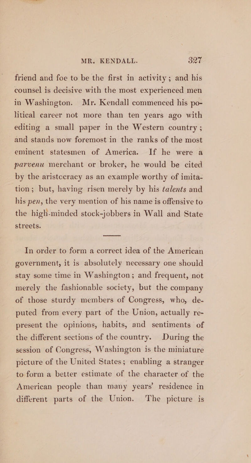 friend and foe to be the first in activity; and his counsel is decisive with the most experienced men in Washington. Mr. Kendall commenced his po- litical career not more than ten years ago with editing a small paper in the Western country ; and stands now foremost in the ranks of the most eminent statesmen of America. If he were a parvenu merchant or broker, he would be cited by the aristccracy as an example worthy of imita- tion; but, having risen merely by his talents and his pen, the very mention of his name is offensive to the high-minded stock-jobbers in Wall and State streets. In order to form a correct idea of the American government, it is absolutely necessary one should stay some time in Washington; and frequent, not merely the fashionable society, but the company of those sturdy members of Congress, who, de- puted from every part of the Union, actually re- present the opinions, habits, and sentiments of the different sections of the country. During the session of Congress, Washington is the miniature picture of the United States; enabling a stranger to form a better estimate of the character of the American people than many years’ residence in different parts of the Union. The picture is