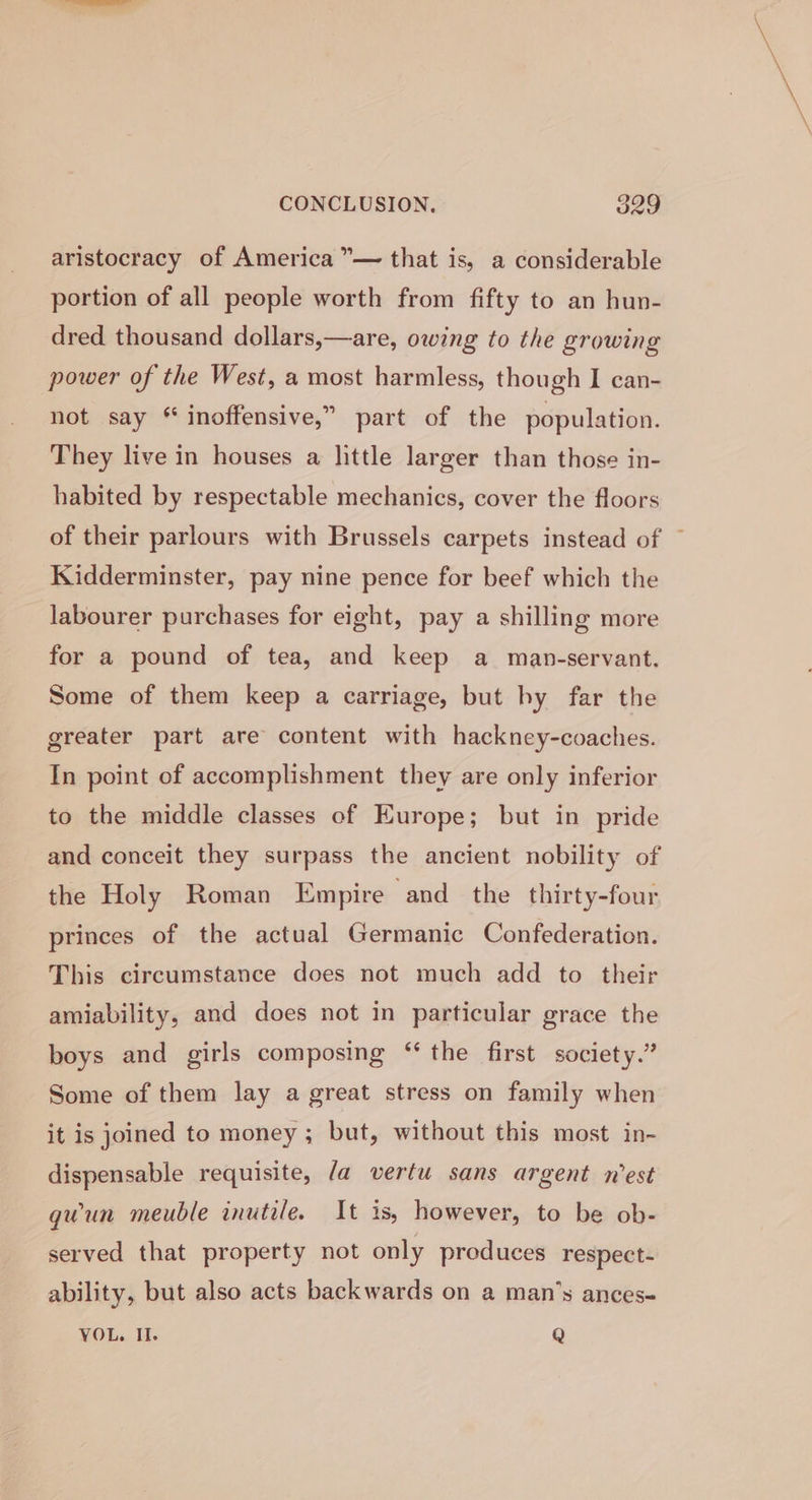 aristocracy of America ”— that is, a considerable portion of all people worth from fifty to an hun- dred thousand dollars,—are, owing to the growing power of the West, a most harmless, though I can- not say * inoffensive,” part of the population. They live in houses a little larger than those in- habited by respectable mechanics, cover the floors of their parlours with Brussels carpets instead of — Kidderminster, pay nine pence for beef which the labourer purchases for eight, pay a shilling more for a pound of tea, and keep a mapn-servant. Some of them keep a carriage, but by far the greater part are content with hackney-coaches. In point of accomplishment they are only inferior to the middle classes of Europe; but in pride and conceit they surpass the ancient nobility of the Holy Roman Empire and the thirty-four princes of the actual Germanic Confederation. This circumstance does not much add to their amiability, and does not in particular grace the boys and girls composing “ the first society.” Some of them lay a great stress on family when it is joined to money ; but, without this most in- dispensable requisite, la vertu sans argent n'est quun meuble inutile. It is, however, to be ob- served that property not only produces respect- ability, but also acts backwards on a man’s ances- VOL. Il. Q