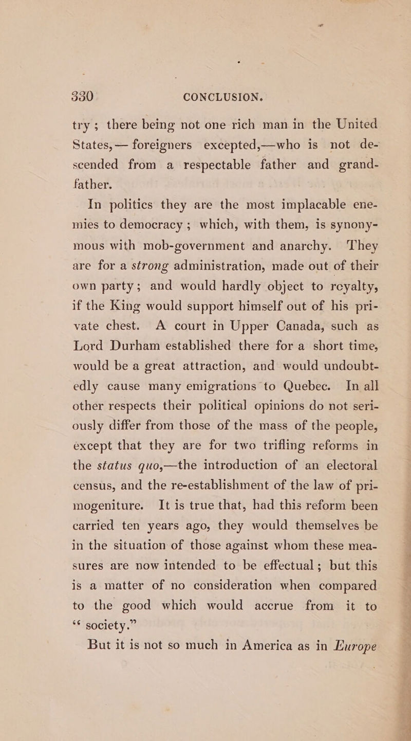 try ; there being not one rich man in the United scended from a respectable father and grand- father. In politics they are the most implacable ene- mies to democracy ; which, with them, is synony- mous with mob-government and anarchy. They are for a strong administration, made out of their own party; and would hardly object to reyalty; if the King would support himself out of his pri- vate chest. A court in Upper Canada, such as Lord Durham established there for a short time, would be a great attraction, and would undoubt- edly cause many emigrations to Quebec. In all other respects their political opinions do not seri- ously differ from those of the mass of the people, except that they are for two trifling reforms in the status quo,—the introduction of an electoral census, and the re-establishment of the law of pri- mogeniture. It is true that, had this reform been carried ten years ago, they would themselves be in the situation of those against whom these mea- sures are now intended to be effectual; but this is a matter of no consideration when compared to the good which would accrue from it to ‘* society.” But it is not so much in America as in Europe ah ; - Tes ae ee eae Se ren