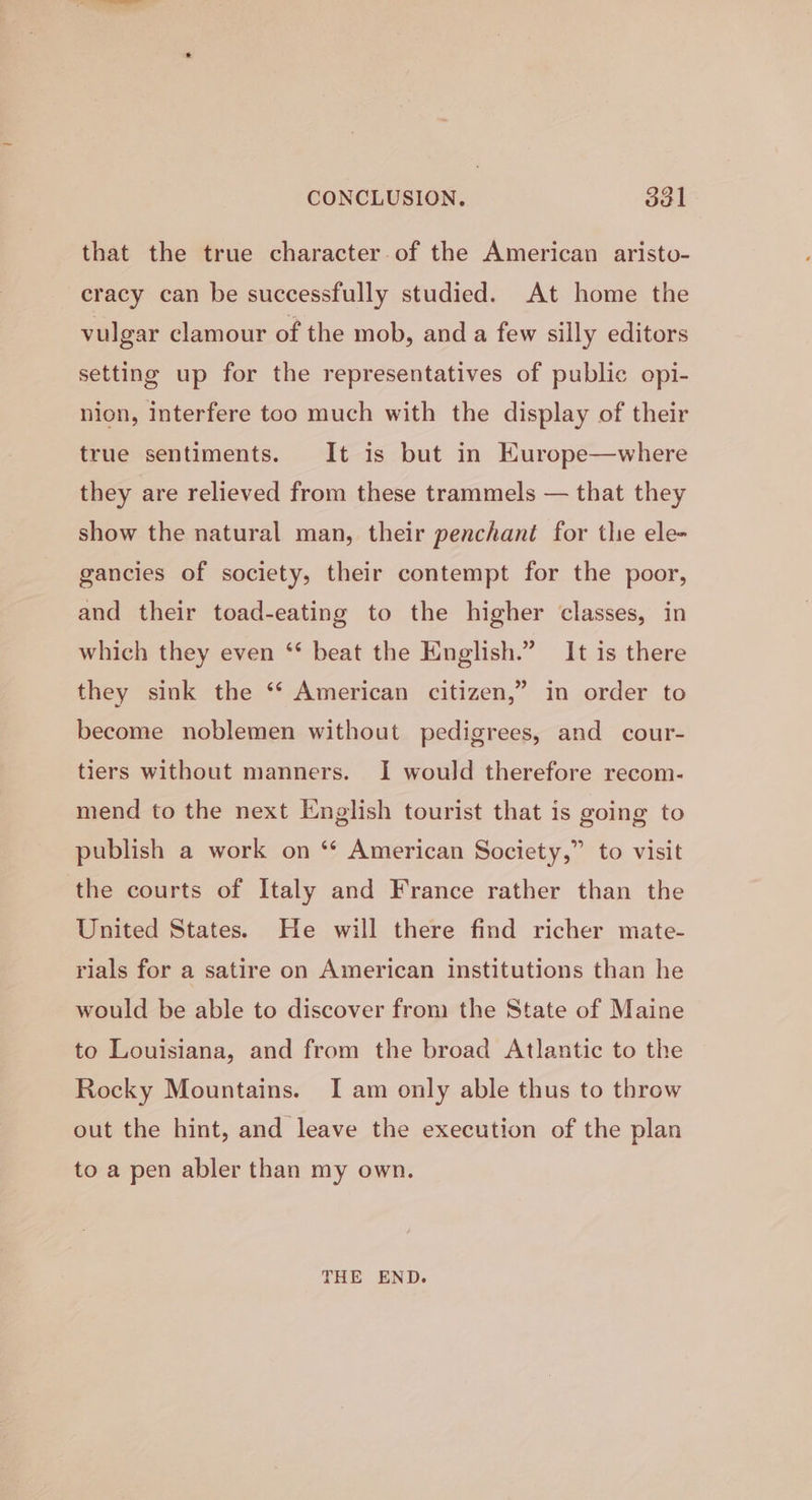 that the true character of the American aristo- cracy can be successfully studied. At home the vulgar clamour of the mob, and a few silly editors setting up for the representatives of public opi- nion, interfere too much with the display of their true sentiments. It is but in Europe—where they are relieved from these trammels — that they show the natural man, their penchant for the ele- gancies of society, their contempt for the poor, and their toad-eating to the higher classes, in which they even ‘* beat the English.” It is there &gt; in order to they sink the ‘“‘ American citizen,’ become noblemen without pedigrees, and cour- tiers without manners. I would therefore recom- mend to the next English tourist that is going to publish a work on ‘“* American Society,” to visit the courts of Italy and France rather than the United States. He will there find richer mate- rials for a satire on American institutions than he would be able to discover from the State of Maine to Louisiana, and from the broad Atlantic to the Rocky Mountains. I am only able thus to throw out the hint, and leave the execution of the plan to a pen abler than my own. THE END.