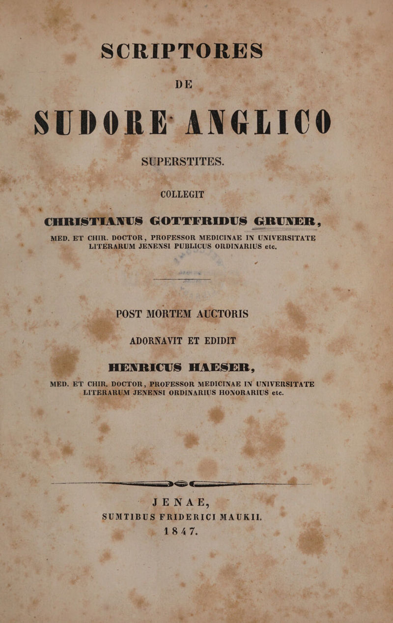 SCRIPTORES | DE : SUDORE ANGLICO SUPERSTITES. CHRISTIANUS GOTTFRIDUS GRUNER, MED. ET CHIR. DOCTOR, PROFESSOR MEDICINAE IN UNIVERSITATE LITERARUM JENENSI PUBLICUS ORDINARIUS etc. Ld — POST MORTEM AUCTORIS ^ ee - i dem ^ . ADORNAVIT ET EDIDIT HENRICUS HAESER, MED. ET CHIR, DOCTOR, PROFESSOR MEDICINAE IN UNIVERSITATE LITERARUM JENENSI ORDINARIUS HONORARIUS etc. JENAE, SUMTIBUS FRIDERICI MAUKII, 1847.