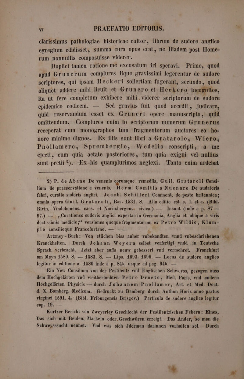 clarissimus pathologiae historicae cultor, librum de sudore anglico egregium edidisset, summa cura opus erat, ne Iliadem post Home- rum nonnullis composuisse viderer. Duplici tamen ratione me excusatum iri speravi. Primo, quod apud Grunerum complures iique gravissimi legerentur de sudore scriptores, qui ipsam Heckeri sollertiam fugerant, secundo, quod aliquot addere mihi licuit et Grunero et Heckero: incognitos, ita ut fere completum exhibere mihi.viderer scriptorum de sudore epidemico codicem. — Sed gravius fuit quod accedit, judicare, quid reservandum esset ex Gruneri opere manuscripto, quid omittendum. Complures enim in scriptorum numerum Grunerus receperat cum monographos tum fragmentorum auctores eo ho- nore minime dignos. Ex illis sunt libri a Gratarolo, Wiero, Pnollamero, Sprembergio, Wedelio conscripti , a me ejecti, cum quia aetale posteriores, tum quia exigui vel nullius sunt pretii 2). -Ex his quamplurimos neglexi. Tanto enim ardebat 2) P. de Abano De venenis egrumque remediis, Guil. Grataroli Consi- lium de praeservatione a venenis. Herm. Comitis a Nuenare De sudatoria febri, curatio sudoris anglici. Joach. Schilleri Comment. de peste britannica ; omnia opera Guil. Grataroli, Bas. 1531. 8. Alia editio est s. l. et a. (Bibl. Rivin. Vindobonens. caes. et Norimbergens. civica.) — Insunt (inde a p. 87 — 97.) — ,,Curationes sudoris anglici expertae in Germania, Anglia et ubique a viris doctissimis medicis;** versiones quoque fragmentorum ex Petro Wildio, Klum- pio consilioque Francofurtano. — ~~ | | Artzney - Buch: Von etlichen biss anher vnbekandten vnnd vnbeschriebenen Kranckheiten. Durch Johann Weyern selbst verfertigt vndd in Teutsche Sprach verbracht. Jetzt aber auffs neuw gebessert vnd vermehret. Franckfurt am Mayn 1580. 8. — 1583. 8. — Lips. 1693. 1696. — Locus de sudore anglico legitur in editione a. 1580 inde a p. 84b. usque ad pag. 94». — Ein New Consilium von der Pestilentz vnd Englischen Schweyss, gezogen auss dem Hochgelärten vnd weitberümbten Petro Droeto, Med. Paris. vnd andern Hochgelärten Physicis — durch Johannem Pnollamer, Art. et Med. Doct. d. Z. Bamberg. Medicum. Gedruckt zu Bamberg durch Anthon Horiz anno partus virginei 1591. 4. (Bibl. Friburgensis Brisgov.) Particula de sudore anglico legitur cap. 19. — Kurtzer Bericht von Zweyerley Geschlecht der Peslilentzischen Febern: Eines, Das sich mit Beulen, Mackeln oder,Geschwüren erzeigt. Das Ander, so man die Schweysssucht nennet. Vnd was sich Jderman darinnen vorhalten sol. Durch