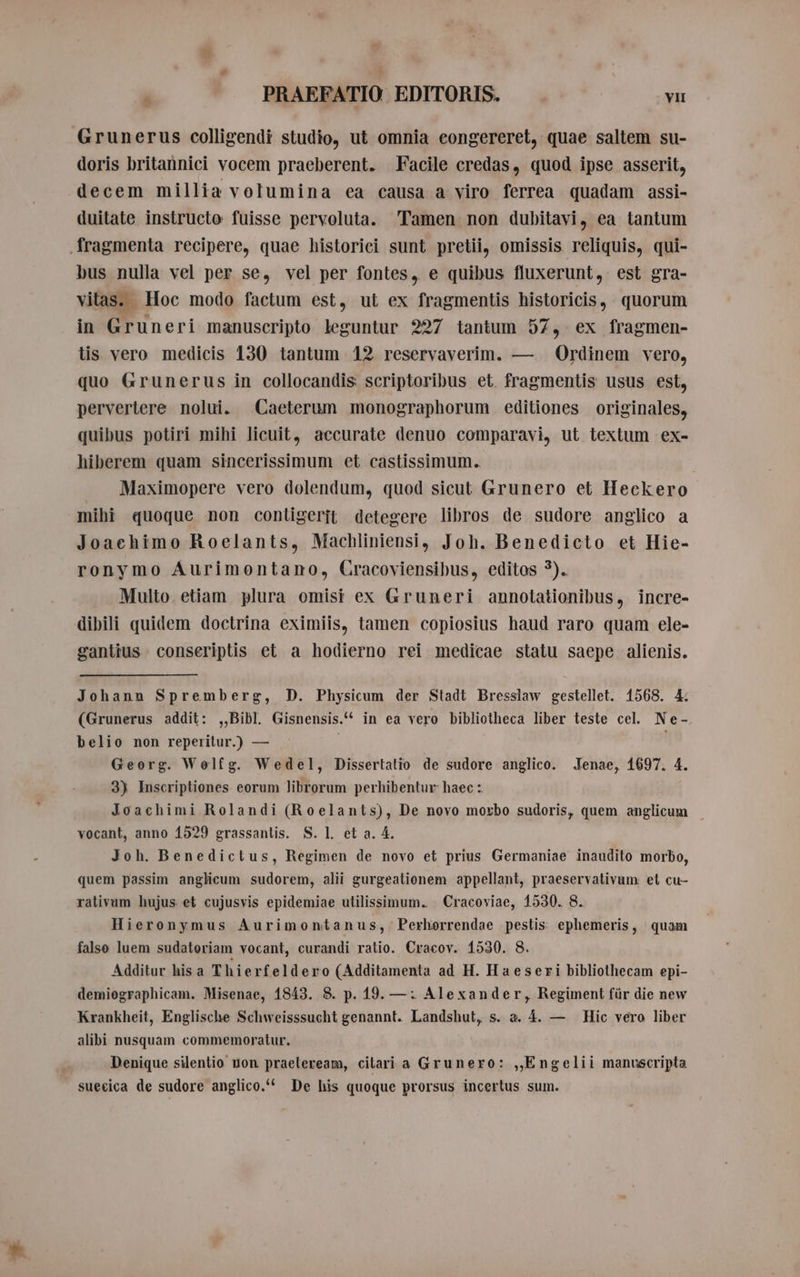 Grunerus colligendi studio, ut omnia eongereret, quae saltem su- doris britannici vocem praeberent. Facile credas, quod ipse asserit, decem millia volumina ea causa a viro ferrea quadam assi- duitate instructo fuisse pervoluta. Tamen non dubitavi, ea tantum fragmenta recipere, quae historici sunt pretii, omissis. reliquis, qui- bus nulla vel per se, vel per fontes, e quibus fluxerunt, est gra- vitas. Hoc modo factum est, ut ex fragmentis historicis, quorum in Gruneri manuscripto leguntur 227 tantum 57, ex fragmen- tis vero medicis 130 tantum 12 reservaverim. — Ordinem vero, quo Grunerus in collocandis scriptoribus et. fragmentis usus est, pervertere nolui. Caeterum monographorum editiones originales, quibus potiri mihi licuit, accurate denuo comparavi, ut textum ex- hiberem quam sincerissimum et castissimum.. Maximopere vero dolendum, quod sicut Grunero et Heckero mihi quoque non contigerit detegere libros de sudore anglico a Joachimo Roelants, Machliniensi, Joh. Benedicto et Hie- ronymo Aurimontano, Cracoviensibus, editos *). Multo. etiam plura omisi ex Gruneri annotationibus, incre- dibili quidem doctrina eximiis, tamen copiosius haud raro quam ele- gantius conseriptis et a hodierno rei medicae statu saepe alienis. Johann Spremberg, D. Physicum der Stadt Bressiaw gestellet. 1568. 4. (Grunerus addit: „Bibl. Gisnensis.^ in ea vero bibliotheca liber teste cel. Ne- belio non reperitur.) — i : Georg. Wolfg. Wedel, Dissertatio de sudore anglico. Jenae, 1697. 4. 3) Inscriptiones eorum librorum perhibentur haec :. Joachimi Rolandi (Roelants), De novo morbo sudoris, quem anglicum | vocant, anno 1529 grassantis. S. l. et a. 4. Joh. Benedictus, Regimen de novo et prius Germaniae inaudito morbo, quem passim anglicum sudorem, alii gurgeationem appellant, praeservativum et cu- ralivum hujus et cujusvis epidemiae utilissimum. Cracoviae, 1530. 8. Hieronymus Aurimontanus, Perhorrendae pestis ephemeris, quam falso luem sudatoriam vocant, curandi ratio. Cracov. 1530. 8. Additur hisa Thierfeldero (Additamenta ad H. Haeseri bibliothecam epi- demiographicam. Misenae, 1843. 8. p. 19. —: Alexander, Regiment für die new Krankheit, Englische Schweisssucht genannt. Landshut, s. a. 4. — Hic vero liber alibi nusquam commemoratur. Denique silentio uon praeleream, cilari a Grunero: „Engelii manuscripta suecica de sudore anglico. De his quoque prorsus incertus sum.