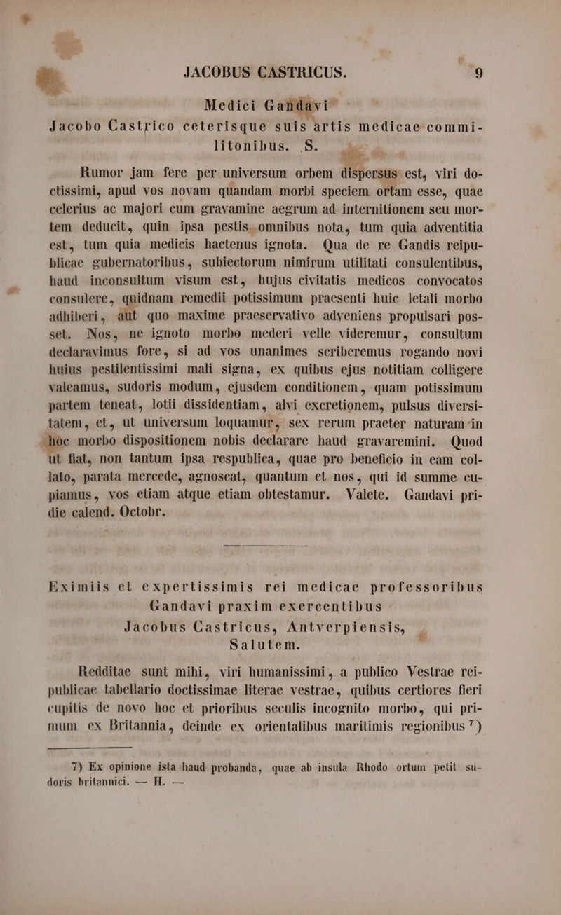 L] . Re e . . Jacobo Castrico ceterisque suis artis medicae commi- | litonibus. S. e. Rumor jam fere per universum orbem dispersus. est, viri do- ctissimi, apud vos novam quandam morbi speciem ortam esse, quae celerius ac majori cum gravamine aegrum ad internitionem seu mor- tem deducit, quin ipsa pestis omnibus nota, tum quia adventitia est, tum quia medicis hactenus ignota. Qua de re Gandis reipu- blicae gubernatoribus, subiectorum nimirum utilitati consulentibus, haud inconsultum visum est, hujus civitatis medicos convocatos consulere, quidnam remedii potissimum praesenti huic letali morbo adhiberi , ut quo maxime praeservativo adveniens propulsari pos- set. Nos, ne ignoto morbo mederi velle videremur, consultum declaravimus fore, si ad vos unanimes scriberemus rogando novi huius pestilentissimi mali signa, ex quibus ejus notitiam colligere valeamus, sudoris modum, ejusdem conditionem, quam potissimum parlem teneat, lotii dissidentiam , alvi excretionem, pulsus diversi- latem, et, ut universum loquamur, sex rerum praeter naturam in hoc morbo dispositionem nobis declarare haud gravaremini. Quod ut fiat, non tantum ipsa respublica, quae pro beneficio in eam col- lato, parata mercede, agnoscat, quantum et nos, qui id summe cu- piamus, vos etiam atque etiam obtestamur. Valete. Gandavi pri- die calend. Octobr. Eximiis et expertissimis rei medicae professoribus Gandavi praxim exercentibus Jacobus Castricus, Antverpiensis, Salutem. Redditae sunt mihi, viri humanissimi, a publico Vestrae rei- publicae tabellario doctissimae literae vestrae, quibus certiores fieri cupitis de novo hoc et prioribus seculis incognito morbo, qui pri- mum ex Britannia, deinde ex orientalibus maritimis regionibus 7) 7) Ex opinione ista haud probanda, quae ab insula Rhodo ortum petit su- doris britannici. — H. —