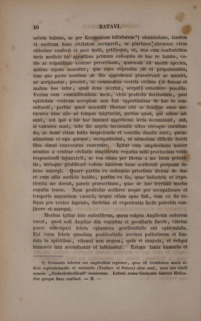 FE 10 BATAVI. ortum habens, ac per Germaniam inferiorem?) obambulans, tandem et nostram hanc civitatem occupavit, ac plurimos; strenuos viros citissime confecit et neci dedit, petitisque, ut, una cum confratribus meis medicis hic agentibus primum colloquio de hac re habito, vo- bis ac reipublicae vestrae perscribam, quaenam sit morbi species, quibus signis noscatur, qua cura regendus sit et propulsandus, ium quo pacto nondum ab illo apprehensi praeservari ac muniri, ne arripiantur, possint, ut commodius vestris civibus (si forsan et malum hoc istuc, quod deus avertat, serpat) consulere possitis. Verum cum commilitonibus meis, viris profecto doctissimis, post epistolam vestram acceptam non fuit opportunitas- de hac re con- sultandi, partim quod nonnulli illorum sibi ac familiae suae me- tuentes hinc alio ad tempus migrarint, partim quod, qui adhue ad- sunt, aut ipsi a lue hac immani apprehensi lecto decumbunt, aut, si valentes sunt, toto die aegris invisendis ultro citroque cursitan- do, ac domi etiam lotiis inspiciendis et consilia dandis sunt, quem- admodum et-ego quoque, occupatissimi, ut admodum difficile fuerit illos simul convocatos convenire. Igitur cum amplissimus noster senatus a vestrae civitatis magistratu rogatus mihi provinciam vobis respondendi injunxérit, ac vos etiam per literas a me idem petieri- tis, utrisque gratificari volens laborem hunc scribendi perquam lu- bens suscepi. Quare partim ex colloquio prioribus diebus de hac re cum aliis medicis habito, partim ex iis, quae industria et expe- rientia me docuit, paucis praescribam, quae de hoc terribili morbo cognita teneo. am prolixius scribere neque per occupationes et temporis angustiam vacavit, neque etiam opus fuit, cum ex iis re- liqua pro vestro ingenio, doctrina et experientia facile Mpeg con- ` jicere et assequi. Morbus igitur iste sudoriferus, quem rite Anglicum sudorem vocat, quod soli Angliae diu cognitus et peculiaris fuerit, videtur posse noncupari febris ephemera pestilentialis aut epidemialis. Est enim febris quaedam pestilentialis accensa potissimum et fun- data in spiritibus, etiamsi non negem, quin et sanguis, et reliqui humores una accendantur et inficiantur. Estque tanta humoris et 8) Germania inferior eas amplectitur regiones, quae ad vicinitatem maris sic dicti septentrionalis et orientalis (Nordsee et Ostsee) sitae sunt, quas nos simili nomine ,Niederdeutschland** nominanus. . Latiori sensu Germania inferior Hollan- diae quoque fines continet. — H, —