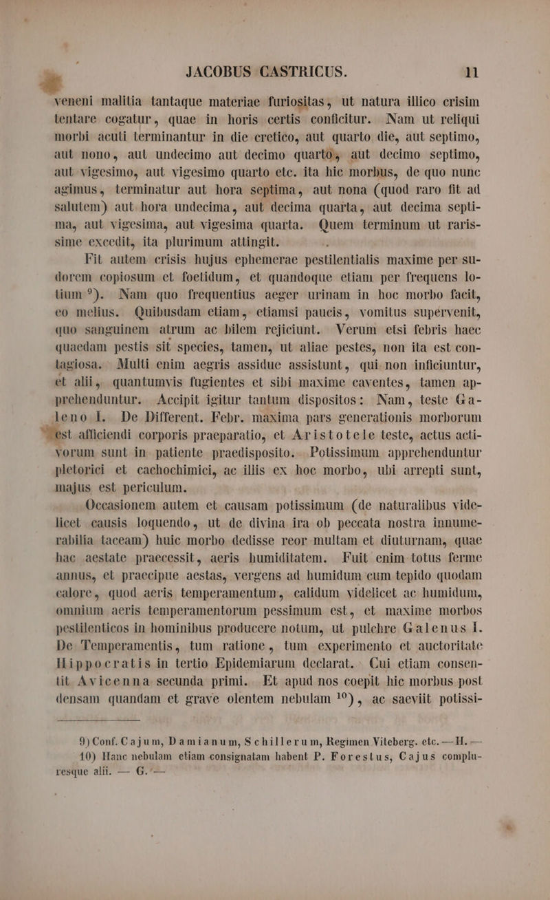 veneni malitia tantaque materiae furiositas, ut natura illico crisim lentare cogatur, quae in horis certis conficitur. Nam ut reliqui morbi acuti terminantur in die cretico, aut quarto die, aut septimo, aut nono, aut undecimo aut decimo quarto, aut decimo septimo, aut vigesimo, aut vigesimo quarto etc. ita hic morbus, de quo nunc agimus, terminatur aut hora septima, aut nona (quod raro fit ad salutem) aut hora undecima, aut decima quarta, aut decima septi- ma, aut vigesima, aut vigesima quarta. Quem terminum ut raris- sime excedit, ita plurimum attingit. Fit autem crisis hujus ephemerae pestilentialis maxime per su- dorem copiosum et foetidum, et quandoque etiam per frequens lo- lium ?). Nam quo frequentius aeger urinam in hoc morbo facit, eo melius. Quibusdam etiam, etiamsi paucis, vomitus supervenit, quo sanguinem atrum ac bilem rejiciunt. Verum etsi febris haec quaedam pestis sit species, tamen, ut aliae pestes, non ita est con- lagiosa. Multi enim aegris assidue assistunt, qui non inficiuntur, el alii, quantumvis fugientes et sibi maxime caventes, tamen ap- prehenduntur. Accipit igitur tantum dispositos: Nam, teste Ga- leno I. De Different. Febr. maxima pars generationis morborum est afficiendi corporis praeparatio, et Aristotele teste, actus acti- vorum sunt in patiente praedisposito. . Potissimum apprehenduntur pletorici et cachochimiei, ac illis ex hoc morbo, ubi arrepti sunt, majus est periculum. Occasionem autem et causam potissimum (de naturalibus vide- licet causis loquendo, ut de divina ira ob peccata nostra innume- rabilia taceam) huic morbo dedisse reor multam et diuturnam, quae hac aestate praecessit, aeris humiditatem. Fuit enim totus ferme annus, et praecipue aestas, vergens ad humidum cum tepido quodam calore, quod aeris temperamentum; -calidum videlicet ac humidum, omnium aeris temperamentorum pessimum est, et maxime morbos pestilenticos in hominibus producere notum, ut pulchre Galenus I. De Temperamentis, tum ratione, tum experimento et auctoritate Hippocratis in tertio Epidemiarum declarat. Cui etiam consen- tit Avicenna secunda primi. Et apud nos coepit hic morbus post densam quandam et grave olentem nebulam !?), ac saeviit polissi- 9) Conf. Cajum, Damianum, Schillerum, Regimen Viteberg. etc. — H. — 10) Hanc nebulam etiam consignatam habent P. Forestus, Cajus complu- resque alii. — G.'—