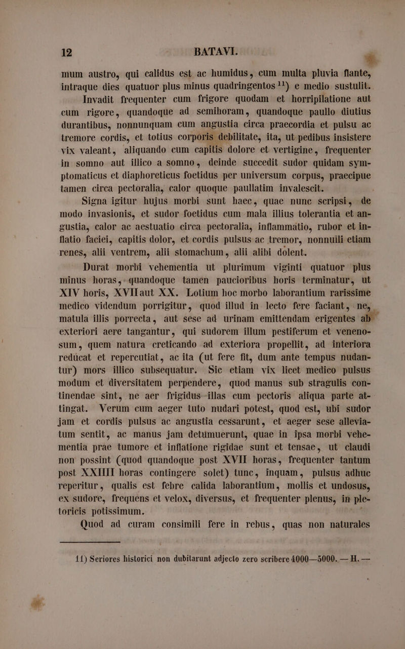 mum austro, qui calidus est ac humidus, cum multa pluvia flante, intraque dies quatuor plus minus quadringentos !!) e medio sustulit. . Invadit frequenter cum frigore quodam et horripilatione aut cum rigore, quandoque ad semihoram, quandoque paullo diutius durantibus, nonnunquam cum angustia circa praecordia et pulsu ac tremore cordis, et totius corporis. debilitate, ita, ut pedibus insistere vix valeant, aliquando cum capitis dolore et vertigine, frequenter in somno aut illico a somno, deinde succedit sudor quidam sym- ptomaticus et diaphoreticus foetidus per universum corpus, praecipue tamen circa pectoralia, calor quoque paullatim invalescit. Signa igitur hujus morbi sunt haec, quae nunc scripsi, de modo invasionis, et sudor foetidus cum mala illius tolerantia et an- gustia, calor ac aestuatio circa pectoralia, inflammatio, rubor et in- flatio faciei, capitis dolor, et cordis pulsus ac tremor, nonnuili etiam renes, alii ventrem, alii stomachum, alii alibi dolent. Durat morbi vehementia ut pst viginti quatuor plus minus horas,. quandoque tamen paucioribus horis terminatur, ut XIV horis, XVllaut XX. Lotium hoc morbo laborantium rarissime medico videndum porrigitur, quod illud in lecto fere faciant, ne, matula illis porrecta, aut sese ad urinam emittendam erigentes ab exteriori aere tangantur, qui sudorem illum pestiferum et veneno- sum, quem natura creticando ad exteriora propellit, ad interiora redücat et repercutiat, ac ita (ut fere fit, dum ante tempus nudan- tur) mors illico subsequatur. Sic etiam vix licet medico pulsus modum et diversitatem perpendere, quod manus sub stragulis con- tinendae sint, ne aer frigidus illas cum pectoris aliqua parte at- tingat. Verum cum aeger tuto nudari potest, quod est, ubi sudor jam et cordis pulsus ac angustia cessarunt, et aeger sese allevia- tum sentit, ac manus jam detumuerunt, quae in ipsa morbi vehe- mentia prae tumore et inflatione rigidae sunt et tensae, ut claudi non possint (quod quandoque post XVII horas, frequenter tantum post XXIIII horas contingere solet) tunc, inquam, pulsus adhuc reperitur, qualis est febre calida laborantium, mollis et undosus, ex sudore, frequens et velox, diversus, et frequenter plenus, in ple- toricis potissimum. Quod ad curam consimili fere in rebus, quas non naturales 11) Seriores historici non dubilarunt adjecto zero scribere 4000—5000. — H. —