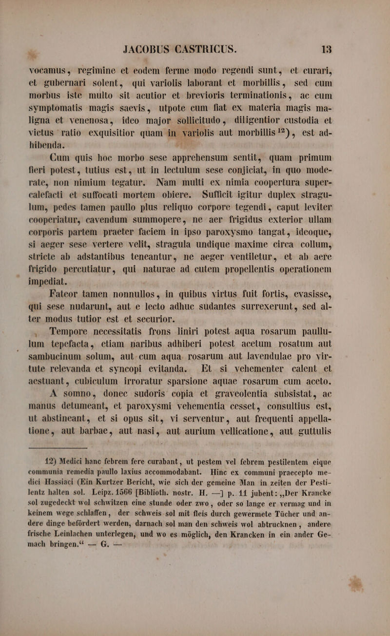 x x JACOBUS CASTRICUS. 18 vocamus, regimine et eodem ferme modo regendi sunt, et curari, et gubernari solent, qui variolis laborant et morbillis, sed cum morbus iste multo sit acutior et brevioris terminationis, ac cum symptomatis magis saevis, utpote cum fiat ex maleria magis ma- ligna et venenosa, ideo major sollicitudo diligentior custodia et victus ratio exquisitior quam in variolis aut morbillis 1?), est ad- hibenda. Cum quis hoc morbo sese apprehensum sentit, quam primum fieri potest, tutius est, ut in lectulum sese conjiciat, in quo mode- rate, non nimium tegatur. Nam multi ex nimia coopertura super- calefaeti et suffocati mortem obiere. Sufficit igitur duplex stragu- lum, pedes tamen paullo plus reliquo corpore tegendi, caput leviter cooperiatur, cavendum summopere, ne aer frigidus exterior ullam corporis partem praeter faciem in ipso paroxysmo tangat, ideoque, si aeger sese vertere velit, stragula undique maxime circa collum, stricte ab adstantibus teneantur, ne aeger ventiletur, et ab aere frigido percutiatur, qui naturae ad cutem pijapellentis operationem impediat. Fateor tamen nonnullos , in quibus virtus fuit fortis, evasisse, qui sese nudarunt, aut e lecto adhuc sudantes surrexerunt, sed al- ter modus tutior est et securior. . Tempore necessitatis frons liniri potest aqua rosarum paullu- lum tepefacta, etiam naribus adhiberi potest acetum rosatum aut sambucinum solum, aut. cum aqua. rosarum aut lavendulae pro vir- tute relevanda et syncopi evitanda. Et si vehementer calent et aestuant, cubiculum irroratur sparsione aquae rosarum cum aceto. A somno, donec sudoris copia et graveolentia subsistat, ac manus detumeant, et paroxysmi vehementia cesset, consultius est, ut abstineant, et si opus sit, vi serventur, aut frequenti appella- tione, aut barbae, aut nasi, aut aurium vellicatione, aut guttulis 12) Medici hanc febrem fere curabant, ut pestem vel febrem pestilentem eique communia remedia paullo laxius accommodabant. Hinc ex communi praecepto me- dici Hassiaci (Ein Kurtzer Bericht, wie sich der gemeine Man in zeiten der Pesti- Jentz halten sol. Leipz. 1566 [Biblioth. nostr. H. —] p. 11 jubent: „Der Krancke sol zugedeckt wol schwitzen eine stunde oder zwo, oder so lange er vermag und in keinem wege schlaffen, der schweis sol mit fleis durch gewermete Tücher und an- dere dinge befördert werden, darnach sol man den schweis wol abtrucknen, andere frische Leinlachen unterlegen, und wo es möglich, den Krancken in ein ander Ge- mach bringen.“ — G. —