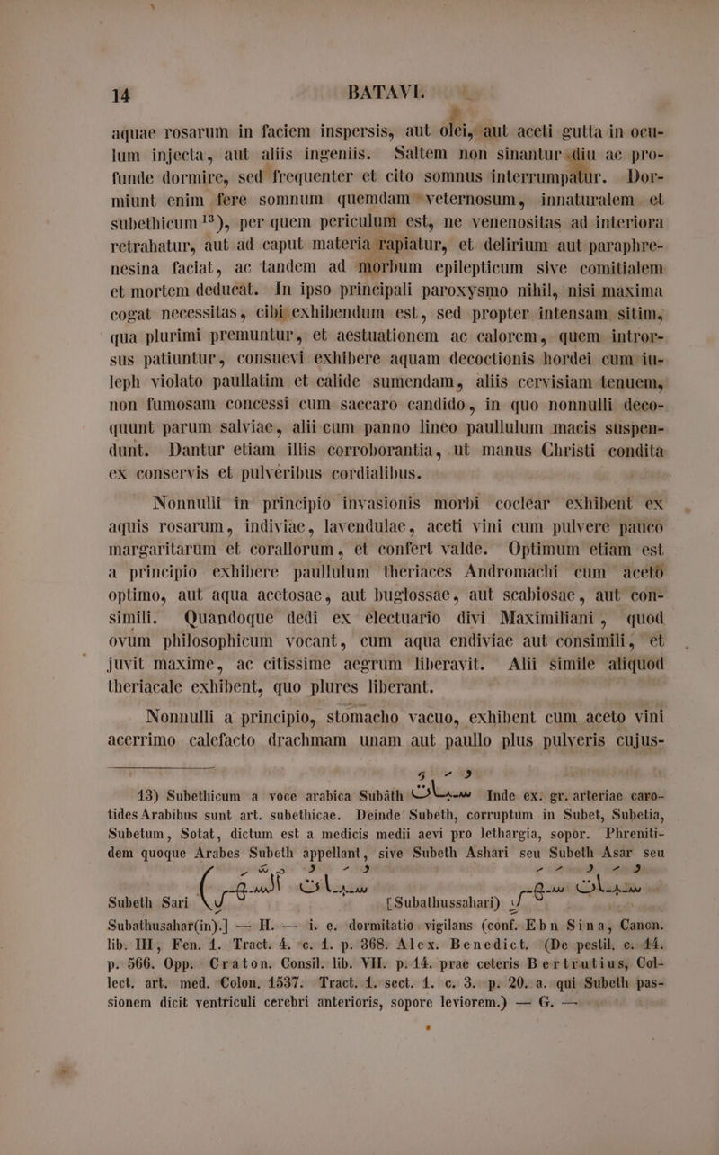 aquae rosarum in faciem inspersis, aut dodi aceli gutta in oeu- lum injecta, aut aliis ingeniis. Saltem non — © ac pro- funde dormire, sed frequenter et cito somnus interrumpatur. Dor- miunt enim fere somnum quemdam veternosum, innaturalem et subethicum !?), per quem periculum est, ne venenositas ad interiora retrahatur, aut ad caput materia rapiatur, et. delirium aut paraphre- nesina faciat, ac tandem ad morbum epilepticum sive comitialem et mortem deducat. In ipso principali paroxysmo nihil, nisi maxima cogat necessitas, cibi exhibendum est, sed propter intensam sitim, qua plurimi premuntur, et aestuationem ac calorem, quem. intror- sus patiuntur, consuevi exhibere aquam decoctionis hordei cum iu- leph violato paullatim et calide sumendam, aliis cervisiam tenuem, non fumosam concessi cum saccaro candido, in quo nonnulli deco- quunt parum salviae, alii cum panno lineo paullulum macis suspen- dunt. Dantur etiam illis corroborantia, ut manus Christi condita ex conservis et pulveribus cordialibus. Nonnulif in principio invasionis morbi coclear exhibent ex aquis rosarum, indiviae, lavendulae, aceti vini cum pulvere pauco margaritarum et corallorum , et confert valde. Optimum etiam est a principio exhibere paullulum theriaces Andromachi cum aceto optimo, aut aqua acetosae, aut buglossae, aut scabiosae, aut con- simili. Quandoque dedi ex electuario divi Maximiliani , quod ovum philosophicum vocant, cum aqua endiviae aut consimili, et juvit maxime, ac citissime aegrum liberavit. Alii simile aliquod theriacale exhibent, quo plures liberant. Nonnulli a principio, stomacho vacuo, exhibent cum aceto vini acerrimo calefacto drachmam unam aut paullo plus pulveris cujus- w 412 13) Subethicum a voce arabica Subäth dan Inde ex. gr. arleriae caro- tides Arabibus sunt art. subethicae. Deinde Subeth, corruptum in Subet, Subetia, Subetum, Sotat, dictum est a medicis medii aevi pro lethargia, sopor. Phreniti- dem quoque Arabes Subeth appellant, sive Subeth Ashari seu Subeth Asar seu Be nóng iiw iti g. rs 5 CA ad du as e Subeth Sari `  {Subathussahari) © J Subbtiusahar Guy] — H. — i. e. dormitatio. vigilans (conf. Ebn Sina, Canon. lib. III, Fen. 4. Tract. 4. “c. 1. p. 368. Alex. Benedict. (De pestil, c. 44. p- 566. Opp. Craton. Consil. lib. VII. p. 14. prae ceteris Bertrutius, Col- lect. art. med. Colon. 1537. Tract. 1. sect. 1. c. 3. p. 20. a. qui Subelh pas- sionem dicit ventriculi cerebri anterioris, sopore leviorem.) — G. — .
