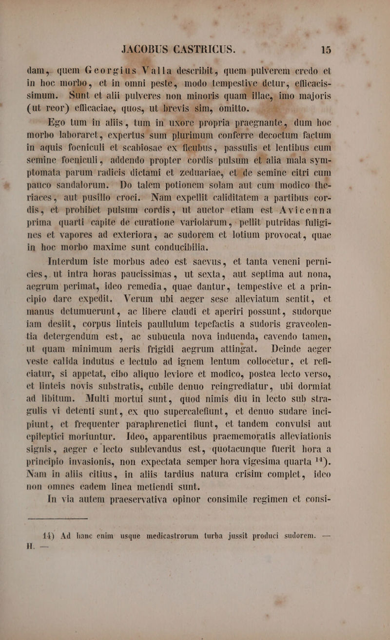 dam, quem Georgius Valla describit, quem pulverem credo et in hoc morbo, et in omni peste, modo tempestive detur, eflicacis- simum. Sunt et alii pulveres non minoris quam illae, imo majoris (ut reor) eflicaciae, quos, ut brevis sim, omitto. aa Ego tum in aliis, tum in uxore propria praegnante dum hoe morbo laboraret, expertus sum Dane conferre decoctum factum in aquis foentcult et scabiosae ex ficub us, passulis et lentibus cum semine foeniculi, addendo propter cordis pulsum et alia mala sym- ptomata parum radicis dictami et zeduariae, et de semine citri cum pauco sandalorum. Do talem potionem solam aut cum modico the- riaces, aut pusillo croci. Nam expellit caliditatem a partibus cor- dis, et prohibet pulsum cordis, ut auctor etiam est Avicenna prima quarti capite de curatione variolarum , : pellit putridas fuligi- nes et vapores ad exteriora, ac sudorem et lotium provocat, quae in hoc morbo maxime sunt conducibilia. Interdum iste morbus adeo est saevus, et tanta veneni perni- cies, ut intra horas paucissimas , ut sexta, aut septima aut nona, aegrum perimat, ideo remedia, quae dantur, tempestive et a prin- cipio dare expedit, Verum ubi aeger sese alleviatum sentit, et manus detumuerunt, ac libere claudi et aperiri possunt, sudorque iam desiit, corpus linteis paullulum tepefactis a sudoris graveolen- tia detergendum est, ac subucula nova induenda, cavendo tamen, ut quam minimum aeris frigidi aegrum attingat. Deinde aeger veste calida indutus e lectulo ad ignem lentum collocetur, et refi- ciatur, si appetat, cibo aliquo leviore et modico, postea lecto verso, et linteis novis substratis, cubile denuo reingrediatur, ubi dormiat ad libitum. Multi mortui sunt, quod nimis diu in lecto sub stra- gulis vi detenti sunt, ex quo supercalefiunt, et denuo sudare inci- piunt, et frequenter paraphrenetici fiunt, et tandem convulsi aut epileptici moriuntur. Ideo, apparentibus praememoratis alleviationis signis, aeger e lecto sublevandus est, quotacunque fuerit hora a principio invasionis, non expectata semper hora vigesima quarta !*). Nam in aliis citius, in aliis tardius natura crisim complet, ideo non omnes eadem linea metiendi sunt. In via autem praeservativa opinor consimile regimen et consi- 14) Ad hanc enim usque medicastrorum turba jussit produci sudorem. — H. —