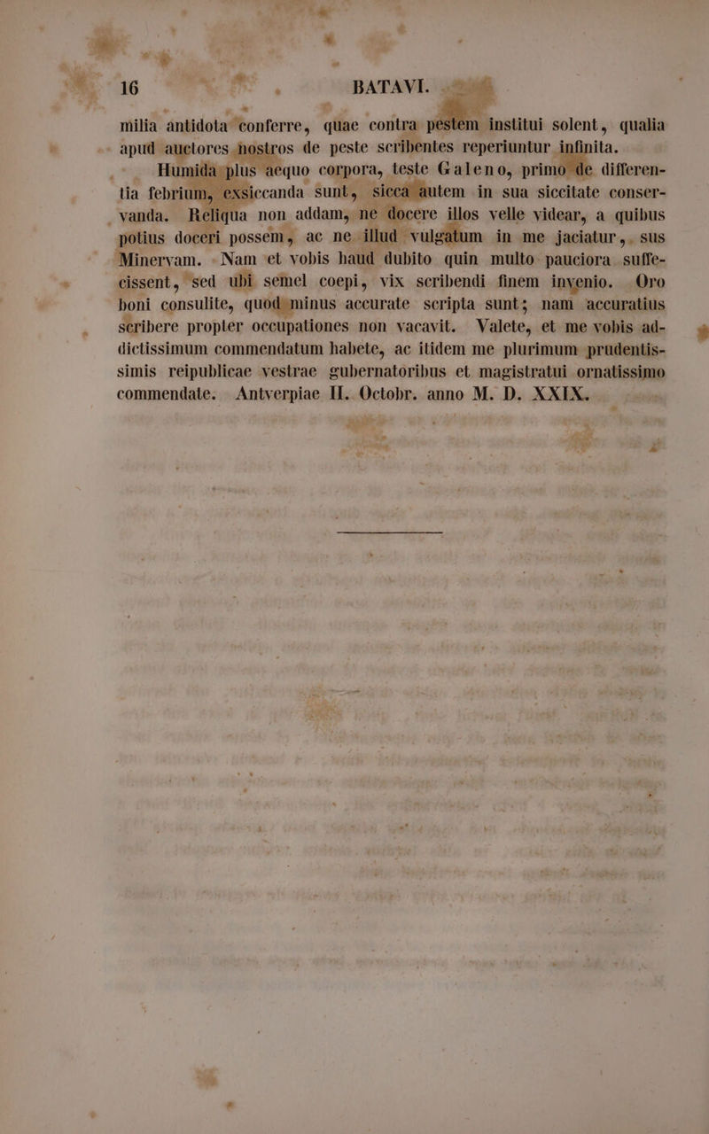 * w milia antidota sang? quae contra p de institui solent, qualia ida plus aequo corpora, teste Galeno, primo de differen- tia febrium, exsiccanda sunt, sicca autem in sua siccitate conser- . vanda. Reliqua non addam, ne docere illos velle videar, a quibus potius doceri possem , ac ne. illud vulgatum in me jaciatur,. sus Minervam. - Nam et vobis haud dubito quin multo- pauciora. suffe- cissent, sed ubi semel coepi, vix scribendi finem invenio. Oro boni ARTA quod minus accurate scripta sunt; nam accuratius scribere propter occupationes non vacavit. Valete, et me vobis ad- dictissimum commendatum habete, ac itidem me plurimum prudentis- simis reipublicae vestrae gubernatoribus et magistratui ornatissimo commendate. Antverpiae II. Octobr. anno M. D. XXIX. *