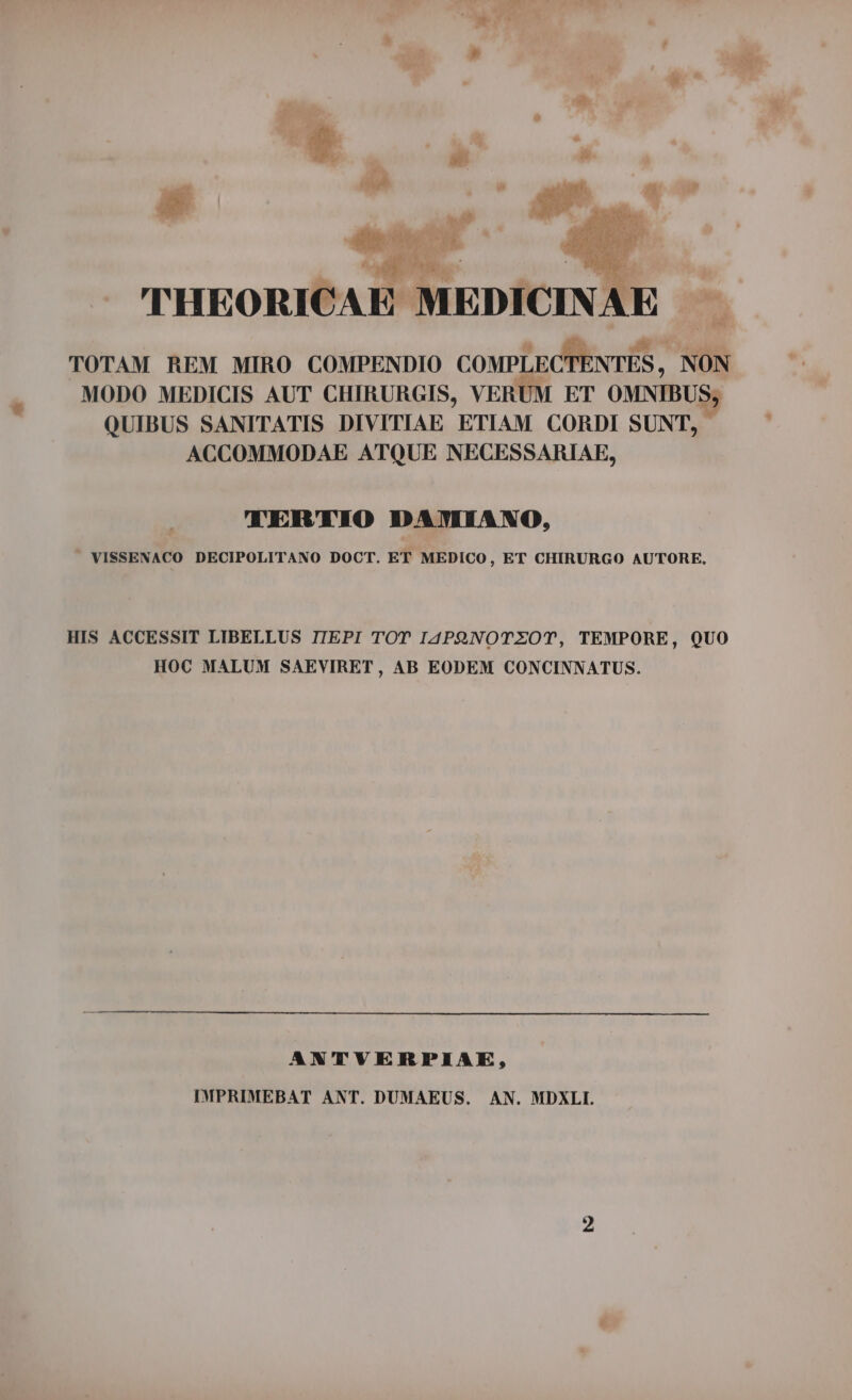 à ^ à i ; : THEORICAE MEDICI + TOTAM REM MIRO COMPENDIO COMPLECTENTES, NON MODO MEDICIS AUT CHIRURGIS, VERUM ET OMNIBUS; QUIBUS SANITATIS DIVITIAE ETIAM CORDI SUNT, ACCOMMODAE ATQUE NECESSARIAE, TERTIO DAMIANO, . VISSENACO DECIPOLITANO DOCT. ET MEDICO, ET CHIRURGO AUTORE, HIS ACCESSIT LIBELLUS TIEPI TOT I4PQNOTZOT, TEMPORE, QUO HOC MALUM SAEVIRET , AB EODEM CONCINNATUS. ANTVERPIAE, IMPRIMEBAT ANT. DUMAEUS. AN. MDXLI.