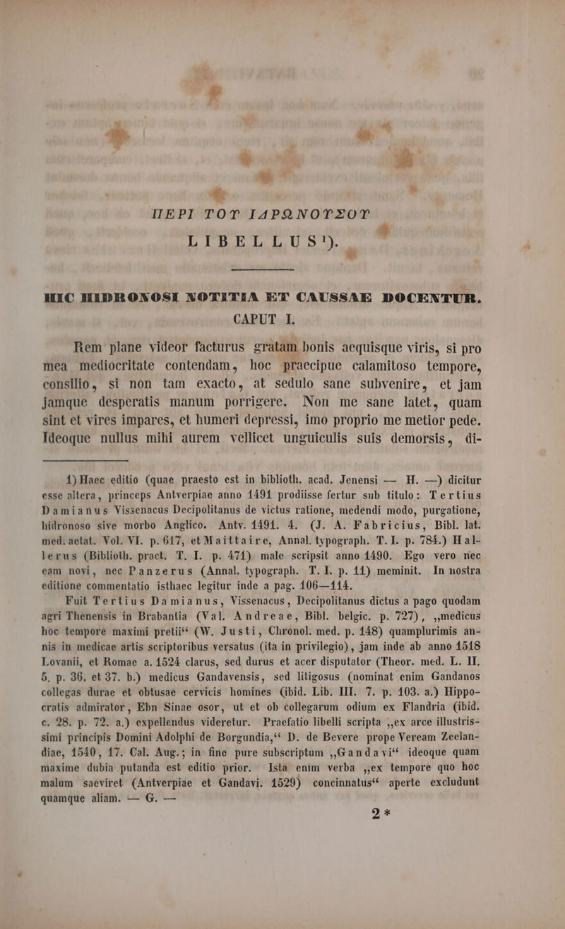 HEPI TOT IAPANOTEOT LIBELLUS?) i Le HIC HIDRONGSI N NOTITIA ET CAUSSAI DOCENTUR. CAPUT I. | Rem plane videor facturus gratam bonis aequisque viris, si pro mea mediocritate contendam, hoc praecipue calamitoso lempore, consilio, si non tam exacto, at sedulo sane subvenire, et jam jamque desperatis manum porrigere. Non me sane latet, quam sint et vires impares, et humeri depressi, imo proprio me metior pede. Ideoque nullus mihi aurem vellicet unguiculis suis demorsis, di- 1)Haec editio (quae praesto est in biblioth. acad. Jenensi — H. —) dicitur esse altera, princeps Antverpiae anno 1491 prodiisse fertur sub titulo: Tertius Damianus Vissenacus Decipolitanus de victus ratione, medendi modo, purgatione, hidronoso sive morbo Anglico. Antv. 1491. 4. (J. A. Fabricius, Bibl. lat. med. aetat. Vol. VI. p. 617, et Maittaire, Annal typograph. T.I. p. 784.) H al- lerus (Biblioth. pract. T. I. p. 471), male scripsit anno 1490. Ego vero nec eam novi, nec Panzerus (Annal. typograph. T. I. p. 11) meminit. In nostra editione commentatio isthaec legitur inde a pag. 106—114. Fuit Tertius Damianus, Vissenacus, Decipolitanus dictus a pago quodam agri Thenensis in Brabantia (Val. Andreae, Bibl. belgic. p. 727), ,,medicus hoc tempore maximi pretii“ (W. Justi, Chronol. med. p. 148) quamplurimis an- nis in medicae artis scriptoribus versatus (ita in privilegio), jam inde ab anno 1518 Lovanii, et Romae a. 1524 clarus, sed durus et acer disputator (Theor. med. L. II. 5. p. 36. et 37. b.) medicus Gandavensis, sed litigosus (nominat enim Gandanos collegas durae et obtusae cervicis homines (ibid. Lib. III. 7. p. 103. a.) Hippo- cratis admiralor, Ebn Sinae osor, ut et ob collegarum odium ex Flandria (ibid. c. 28. p. 72. a.) expellendus videretur. Praefatio libelli scripta ,,ex arce illustris- simi principis Domini Adolphi de Borgundia,‘‘ D. de Bevere prope Veream Zeelan- diae, 1540, 17. Cal. Aug.; in fine pure subscriptum „Gandavi‘ ideoque quam maxime dubia putanda est editio prior. Ista enim verba ,,ex tempore quo hoc malum saeviret (Antverpiae et Gandavi. 1529) concinnatus* aperte excludunt quamque aliam. — G. — 9