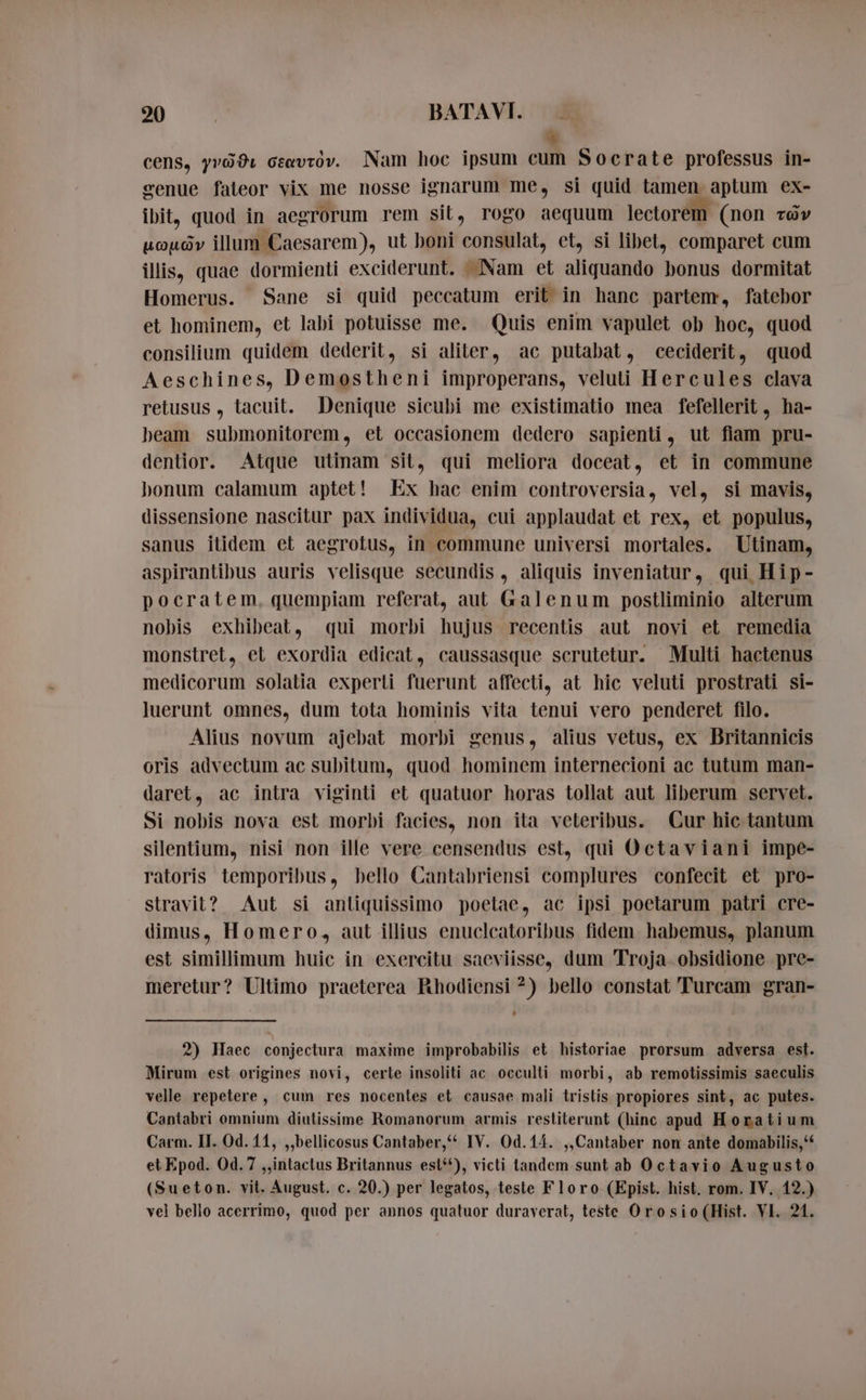 # cens, yrödı ceavtov. Nam hoc ipsum cum Socrate professus in- senue fateor vix me nosse ignarum me, si quid tamen aptum ex- ibit, quod in aegrorum rem sit, rogo aequum lectorem. (non tar uouóv illum Caesarem), ut boni consulat, et, si libet, comparet cum illis, quae dormienti exciderunt. Nam et aliquando bonus dormitat Homerus. Sane si quid peccatum erit in hanc partem, fatebor et hominem, et labi potuisse me. Quis enim vapulet ob hoc, quod consilium quidem dederit, si aliter, ac putabat, ceciderit, «quod Aeschines, Demostheni improperans, veluti Hercules clava retusus , tacuit. Denique sicubi me existimatio mea fefellerit, ha- beam submonitorem, et occasionem dedero sapienti, ut flam pru- dentior. Atque utinam sit, qui meliora doceat, et in commune honum calamum aptet! Ex hac enim controversia, vel, si mavis, dissensione nascitur pax individua, cui applaudat et rex, et populus, sanus itidem et aegrotus, in commune universi mortales. Utinam, aspirantibus auris velisque secundis , aliquis inveniatur, qui Hip- pocratem. quempiam referat, aut Galenum postliminio alterum nobis exhibeat, qui morbi hujus recentis aut novi et remedia monstret, et exordia edicat, caussasque scrutetur. Multi hactenus medicorum solatia experli fuerunt affecti, at hic veluti prostrati si- luerunt omnes, dum tota hominis vita tenui vero penderet filo. Alius novum ajebat morbi genus, alius vetus, ex Britannicis oris advectum ac subitum, quod hominem internecioni ac tutum man- daret, ac intra viginti et quatuor horas tollat aut liberum servet. Si nobis nova est morbi facies, non ita veteribus. Cur hie tantum silentium, nisi non ille vere censendus est, qui Octaviani impe- ratoris temporibus, bello Cantabriensi complures confecit et pro- stravit? Aut si anliquissimo poetae, ac ipsi poetarum patri cre- dimus, Homero, aut illius enuclcatoribus fidem habemus, planum est simillimum huic in exercitu saeviisse, dum Troja obsidione pre- meretur? Ultimo praeterea Rhodiensi ?) bello constat Turcam gran- 2) Haec conjectura maxime improbabilis et historiae prorsum adversa est. Mirum est origines novi, cerle insoliti ac occulti morbi, ab remotissimis saeculis velle repetere, cum res nocentes et causae mali tristis propiores sint, ac putes. Cantabri omnium diutissime Romanorum armis restiterunt (hinc apud Horatium Carm. II. Od. 11, „bellicosus Cantaber,* IV. Od.14. ,,Cantaber non ante domabilis,“‘ et Epod. 0d. 7 „intactus Britannus est‘), victi tandem sunt ab Octavio Augusto (Sueton. vit. August. c. 20.) per legatos, teste Floro (Epist. hist. rom. IV, 12.) vel bello acerrimo, quod per annos quatuor duraverat, teste Orosio(Hist. VI. 21.