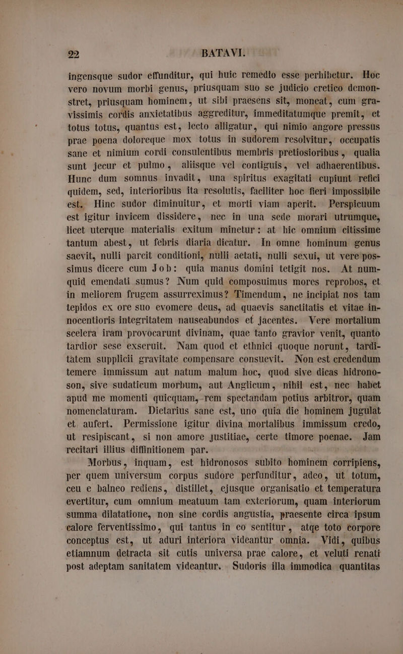 ingensque sudor effunditur, qui huic remedio esse perhibetur. Hoc vero novum morbi genus, priusquam suo se judicio cretico demon- stret, priusquam hominem, ut sibi praesens sit, moneat , cum gra- vissimis cordis anxietatibus aggreditur, immette ns et totus totus, quantus est, lecto alligatur, qui nimio angore pressus prae poena doloreque mox totus in sudorem resolvitur, occupatis sane et nimium cordi consulentibus membris pretiosioribus » qualia sunt jecur et pulmo, aliisque vel contiguis, vel adhaerentibus. Hunc dum somnus invadit, una spiritus exagitati cupiunt refici quidem, sed, interioribus ita resolutis, faciliter hoc fieri impossibile est. Hinc sudor diminuitur, et morti viam aperit. Perspicuum est igitur invicem dissidere, nec in una sede morari utrumque, licet uterque materialis. exitum minetur: at hic omnium citissime tantum abest, ut febris diaria dicatur. In omne hominum genus saevit, nulli parcit conditioni, nulli aetati, nulli sexui, ut vere pos- simus dicere cum Job: quia manus domini tetigit nos. At num- quid emendati sumus? Num quid composuimus mores reprobos, et in meliorem frugem assurreximus? Timendum, ne incipiat nos tam lepidos ex ore suo evomere deus, ad quaevis sanctitatis et vitae in- nocentioris integritatem nauseabundos et jacentes. Vere mortalium scelera iram provocarunt divinam, quae tanto gravior venit, quanto tardior sese exseruit. Nam quod et ethnici quoque norunt, tardi- tatem supplicii gravitate compensare consuevit. Non est credendum temere immissum aut natum malum hoc, quod sive dicas hidrono- son, sive sudaticum morbum, aut Anglicum, nihil est, nec habet apud me momenti quicquam,-rem spectandam potius arbitror, quam nomenclaturam. Dietarius sane est, uno quia die hominem jugulat et. aufert. Permissione igitur divina mortalibus immissum credo, ut resipiscant, si non amore justitiae, certe timore er Jam recitari illius diffinitionem par. Morbus, inquam, est hidronosos subito orbit corripiens, per quem universum corpus sudore perfunditur, adeo, ut totum, ceu e balneo rediens, distillet, ejusque organisatio et temperatura evertitur, cum omnium meatuum tam exteriorum, quam interiorum summa dilatatione, non sine cordis angustia, praesente circa ipsum calore ferventissimo, qui tantus in eo sentitur, atqe toto corpore conceptus est, ut aduri interiora videantur omnia. Vidi, quibus etiamnum detracta sit cutis universa prae calore, et veluti renati post adeptam sanitatem videantur. Sudoris illa immodica | quantitas