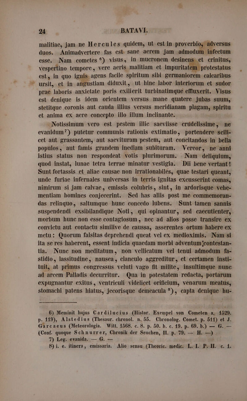 malitiae, jam ne Hercules quidem, ut est in proverbio, adversus duos. Animadvertere fas est sane aerem jam admodum infectum esse. Nam cometes °) visus, in mucronem desinens et crinitus, vespertino lempore, vere aeris malitiam et impuritat 1 protestatus est, in quo ignis agens facile spiritum sibi germaniorem calcaribus ursit, et in angustiam diduxit, ut hinc labor interiorum et sudor prae laboris anxietate poris exilierit turbinatimque effluxerit. Visus est denique is idem orientem versus mane quatere jubas suum, stetitque coronis aut cauda illius versus meridianam Pigan ie et anima ex aere concepto illo illum inclinante. Notissimum vero est pestem illic saeviisse crudelissime, ne evanidum?) putetur communis rationis extimatio, portendere scili- cet aut grassantem, aut saevituram pestem, aut concitandos in bella populos, aut famis grandem inediam subituram. Vereor, ne anni istius status non respondeat votis plurimorum. Nam deliquium, quod instat, lunae tetra terrae minatur vestigia. Dii bene vertant! Sunt fortassis et aliae causae non irrationabiles, quae testari queant, unde furiae infernales universas in terris ignitas excusserint comas, nimirum si jam calvae, emissis colubris, sint, in ardorisque vehe- mentiam homines conjecerint. Sed has aliis post me commemoran- das relinquo, saltumque hunc concedo lubens. Sunt tamen sannis suspendendi exsibilandique Noti, qui opinantur, sed caecutienter, morbum hunc non esse contagiosum , nec ad alios posse transire ex convictu aut contactu similive de caussa, asserentes ortum habere ex metu: Quorum falsitas deprehendi queat vel ex medioximis. Nam si ita se res haberent, essent indicia quaedam morbi adventum ;contestan- tia. Nunc non meditatum, non vellicatum vel tenui admodum fa- stidio, lassitudine, nausea, clanculo aggreditur, et certamen insti- tuit, at primus congressus veluti vago fit milite, insultimque nunc ad arcem Palladis decurritur. Qua in potestatem redacta, portarum expugnantur exitus, ventriculi videlicet orificium, venarum meatus, stomachi patens hiatus, jecorisque demeacula 5), capta denique hu- 6) Meminit hujus Cardilucius (Histor. Exempel von Cometen a. 1529. p. 119), Alstedius (Thesaur. chronol. n. 55. Chronolog. Comet. p. 511) et J. Garcaeus (Meteorologia. Witt, 1568. c. 8. p. 50. b. c. 19. p. 69. b.) — G. (Conf. quoque Schnurrer, Chronik der Seuchen, II. p. 79. — H. —). 7) Leg. evanida. — G. — 8)i. e. itinera, emissaria. Alio sensu (Theoric. medic. L. I. P. II. c. 4.