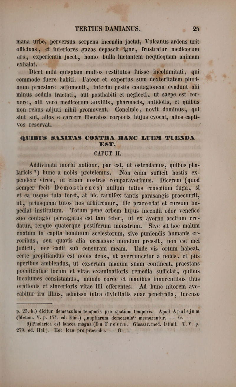 mana urbe, perversus serpens incendia jactat, Vulcanus ardens urit officinas, et interiores gazas depascit- igne, frustratur medicorum ars, experientia jacet, homo bulla luctantem nequicquam animam exhalat; = i d Dicet mihi quispiam multos restitutos fuisse incolumitati, qui commode fuere habiti. Fateor et expertus sum dexteritatem pluri- mum praestare adjumenti, interim pestis contagionem evadunt alii minus sedulo tractati, aut posthabiti et neglecti, ut saepe est cer- nere, alii vero medicorum auxiliis, pharmacis, antidotis, et quibus non rebus adjuti nihil promovent. Concludo, novit dominus, qui sint sui, alios e carcere liberatos corporis hujus evocat, alios capti- vos reservat. QUIBUS SANITAS CONTRA HANC LUEM TUENDA EST. CAPUT II. Addivinata morbi notione, par est, ut ostendamus, quibus pha- laricis °) hunc a nobis protelemus. Non enim sufficit hostis ex- pendere vires, ni etiam nostras comparaverimus. Dicerem (quod semper fecit Demosthenes) nullum tutius remedium fuga, si et ea usque tuta foret, at hic carnifex tantis parasangis praecurrit, ut, priusquam tutos nos arbitremur, ille praevertat et cursum im- pediat institutum. Totum pene orbem hujus incendii odor venefico suo contagio pervagatus est tam teter, ut ex averno accitum cre- datur, terque quaterque pestiferum monstrum. Sive sit hoc malum enatum in capita hominum scelestorum, sive puniendis humanis er- roribus, seu quavis alia occasione mundum pressit, non est mei judicii, nec cadit sub censuram meam. Unde vis ortum habeat, certe propitiandus est nobis deus, ut averruncetur a nobis, et piis operibus ambiendus, ut exsertam manum suam contineat, praestans poenitentiae locum et vitae examinatioris remedia sufficiat, quibus incolumes consistamus, mundo corde et manibus innocentibus thus orationis et sincerioris vitae illi offerentes. Ad hunc nitorem avo- cabitur ira illius, admisso intra divinitatis suae penetralia, incenso p. 23. b.) dicitur demeaculum temporis pro spatium temporis. Apud Apulejum (Metam. V. p. 174. ed. Elm.) „nuptiarum demeacula^ memorantur. — G. — 9)Phalarica est lancea magna (Du Fresne, Glossar. med. latinit. T. V. p. 279. ed. Hal). Hoc loco pro praesidia. — G. —