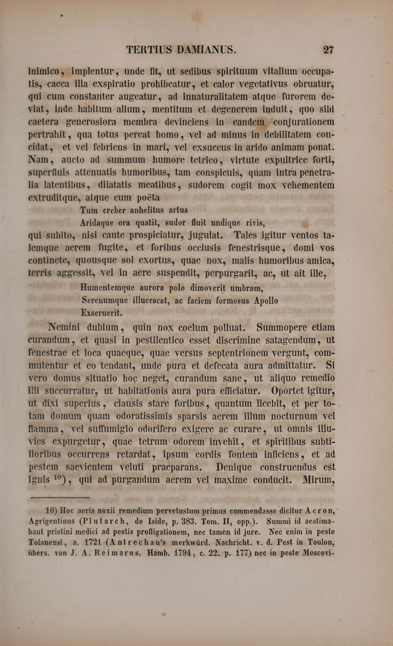 inimico, implentur, unde fit, ut sedibus spirituum vitalium occupa- tis, caeca illa exspiratio prohibeatur, et calor vegetativus obruatur, qui cum constanter augeatur, ad innaturalitatem atque furorem de- viat, inde habitum alium, mentitum et degenerem induit, quo sibi caetera generosiora membra devinciens in eandem. conjurationem pertrahit, qua totus pereat homo, vel ad minus in debilitatem con- cidat, et vel febriens in mari, vel exsuccus in arido animam ponat. Nam, aucto ad summum humore tetrico, virtute expultrice forti, superfluis attenuatis humoribus, tam conspicuis, quam intra penetra- lia latentibus, dilatatis meatibus, sudorem cogit mox vehementem extruditque, atque cum poeta Tum creber anhelitus artus Aridaque ora quatit, sudor fluit undique rivis, à qui subito, nisi caute prospiciatur, jugulat. Tales igitur ventos ta- lemque aerem fugite, et foribus occlusis fenestrisque, domi vos continete, quousque sol exortus, quae nox, malis humoribus amica, terris aggessit, vel in aere suspendit, perpurgarit, ac, ut ait ille, Humentemque aurora polo dimoverit umbram, Serenumque illucescat, ac faciem formosus Apollo Exseruerit. Nemini dubium, quin nox coelum polluat. Summopere etiam curandum, et quasi in pestilentico esset discrimine satagendum, ut fenestrae et loca quaeque, quae versus septentrionem vergunt, com- mutentur et eo tendant, unde pura et defecata aura admittatur. Si vero domus situatio hoc neget, curandum sane, ut aliquo remedio illi suceurratur, ut habitationis aura pura efficiatur. Oportet igitur, ut dixi superius, clausis stare foribus, quantum licebit, et per to- tam domum quam odoratissimis sparsis aerem illum nocturnum vel flamma, vel suffumigio odorifero exigere ac curare, ut omnis illu- vies expurgetur, quae tetrum odorem invehit, et spiritibus subti- lioribus occurrens retardat, ipsum cordis fontem inficiens, et ad pestem saevientem veluti praeparans. Denique construendus est ignis 1°), qui ad purgandum aerem vel maxime conducit. Mirum, 10) Hoc aeris noxii remedium pervetustum primus commendasse dicitur À cron, Agrigentinus (Plutarch, de Iside, p. 383. Tom. IT, opp.). Summi id aestima- bant pristini medici ad pestis profligationem, nec tamen id jure. Nec enim in peste Tolanensi, a. 1721 (A ntrechau's merkwürd. Nachricht. v. d. Pest in Toulon, übers. von J. A. Reimarus. Hamb. 1794, c. 22. p. 177) nec in peste Moscovi-