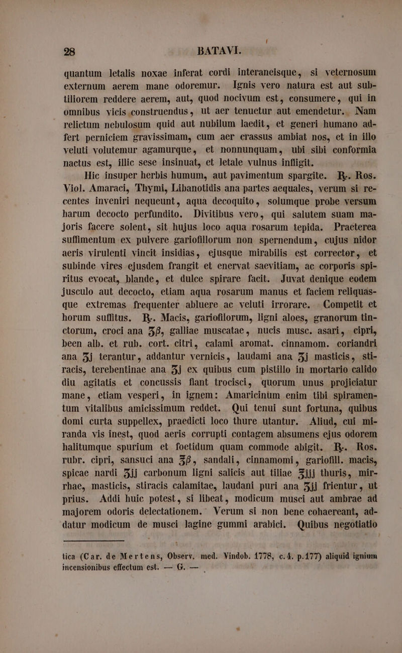 quantum letalis noxae inferat cordi interaneisque, si veternosum externum aerem mane odoremur. lgnis vero natura est aut sub- liliorem reddere aerem, aut, quod nocivum est, eonsumere, qui in omnibus vicis construendus , ut aer tenuetur aut emendetur. Nam relictum nebulosum quid aut nubilum laedit, et generi humano ad- fert perniciem gravissimam, cum aer crassus ambiat nos, et in illo veluti volutemur agamurque, et nonnunquam, ubi sibi conformia nactus est, illic sese insinuat, et letale vulnus infligit. | Hic insuper herbis humum, aut pavimentum spargite. R- Ros. Viol. Amaraci, Thymi, Libanotidis ana partes aequales, verum si re- centes inveniri nequeunt, aqua decoquito, solumque probe versum harum decocto perfundito. Divitibus vero, qui salutem suam ma- joris facere solent, sit hujus loco aqua rosarum tepida. Praeterea suffimentum ex pulvere gariofillorum non spernendum, cujus nidor aeris virulenti vincit insidias, ejusque mirabilis est corrector, et subinde vires ejusdem frangit et enerval saevitiam, ac corporis spi- ritus evocat, blande, et dulce spirare facit. Juvat denique eodem jusculo aut decocto, etiam aqua rosarum manus et faciem reliquas- que extremas frequenter abluere ac veluti irrorare. © Competit et horum suffitus. R. Macis, gariofilorum, ligni aloes, granorum tin- ctorum, croci ana 38, galliae muscatae, nucis musc. asari, cipri, been alb. et rub. cort. citri, calami aromat. cinnamom. coriandri ana 5j terantur, addantur vernicis, laudami ana j masticis, sti- racis, terebentinae ana 3j ex quibus cum pistillo in mortario calido diu agitatis et concussis fiant trocisci, quorum unus projiciatur mane, etiam vesperi, in ignem: Amaricinum enim tibi spiramen- ium vitalibus amicissimum reddet. Qui tenui sunt fortuna, quibus domi curta suppellex, praedicti loco thure utantur. Aliud, cui mi- randa vis inest, quod aeris corrupti contagem absumens ejus odorem halitumque spurium et foetidum quam commode abigit. R-. Ros. rubr. cipri, sansuci ana 38, sandali, cinnamomi, gariofill. macis, spicae nardi jj carbonum ligni salicis aut tiliae 3jjj thuris, mir- rhae, masticis, stiracis calamitae, laudani puri ana 5jj frientur, ut prius. Addi huic potest, si libeat, modicum musci aut ambrae ad majorem odoris delectationem. Verum si non bene cohaereant, ad- datur modicum de musci lagine gummi arabici. Quibus negotiatio lica (Car. de Mertens, Observ, med. Vindob. 1778, c.4. p.177) aliquid ignium incensionibus effectum est. — G. — |
