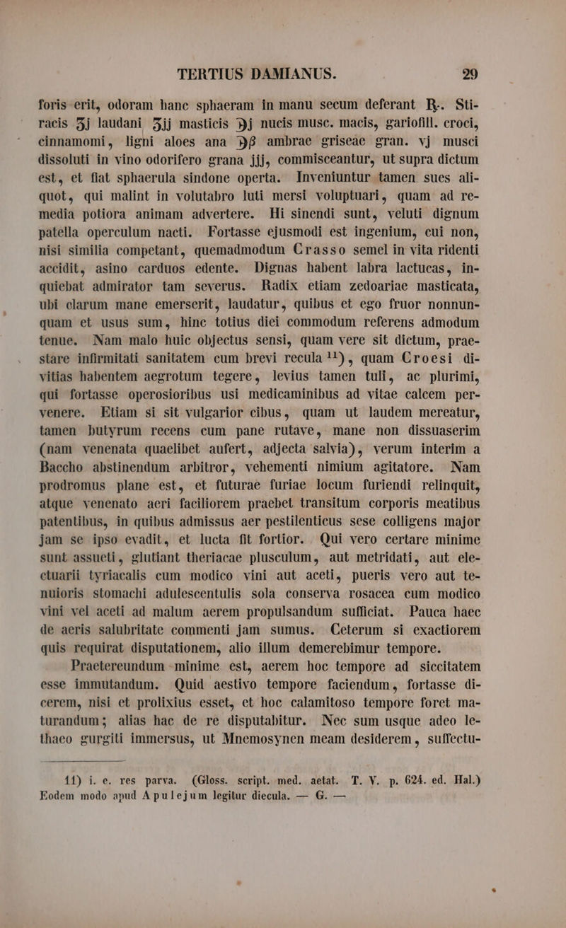 foris erit, odoram hanc sphaeram in manu secum deferant Ey. Sti- racis 5j laudani 5jj masticis j nucis musc. macis, gariofill. croci, cinnamomi, ligni aloes ana DB ambrae griseae gran. vj musci dissoluti in vino odorifero grana jjj; commisceantur, ut supra dictum est, et fiat sphaerula sindone operta. Inveniuntur tamen sues ali- quot, qui malint in volutabro luti mersi voluptuari, quam ad re- media potiora animam advertere. Hi sinendi sunt, veluti dignum patella operculum nacti. Fortasse ejusmodi est ingenium, cui non, nisi similia competant, quemadmodum Crasso semel in vita ridenti accidit, asino carduos edente. Dignas habent labra lactucas, in- quiebat admirator tam severus. Radix etiam zedoariae masticata, ubi clarum mane emerserit, laudatur, quibus et ego fruor nonnun- quam et usus sum, hinc totius diei commodum referens admodum tenue. Nam malo huic objectus sensi, quam vere sit dictum, prae- stare infirmitati sanitatem cum brevi recula 11), quam Croesi di- vitias habentem aegrotum tegere, levius tamen tuli, ac plurimi, qui fortasse operosioribus usi medicaminibus ad vitae calcem per- venere. Etiam si sit vulgarior cibus, quam ut laudem mereatur, tamen butyrum recens cum pane rutave, mane non dissuaserim (nam venenata quaelibet aufert, adjecta salvia), verum interim a Baccho abstinendum arbitror, vehementi nimium agitatore. Nam prodromus plane est, et futurae furiae locum furiendi relinquit, atque venenato aeri faciliorem praebet transitum corporis meatibus patentibus, in quibus admissus aer pestilenticus sese colligens major jam se ipso evadit, et lucta fit fortior. Qui vero certare minime sunt assueti, glutiant theriacae plusculum, aut metridati, aut ele- ctuarii tyriacalis cum modico vini aut aceti, pueris vero aut te- nuioris stomachi adulescentulis sola conserva rosacea cum modico vini vel aceti ad malum aerem propulsandum sufficiat. Pauca haec de aeris salubritate commenti jam sumus. Ceterum si exactiorem quis requirat disputationem, alio illum demerebimur tempore. Praetereundum -minime est, aerem hoc tempore ad siccitatem esse immutandum. Quid aestivo tempore faciendum, fortasse di- cerem, nisi et prolixius esset, et hoc calamitoso tempore foret ma- turandum; alias hac de re disputabitur. Nec sum usque adeo le- thaeo gurgiti immersus, ut Mnemosynen meam desiderem , suffectu- 11) i. e. res parva. (Gloss. script. med. aetat. T. V. p. 624. ed. Hal.) Eodem modo apud A pulejum legitur diecula. — G. —