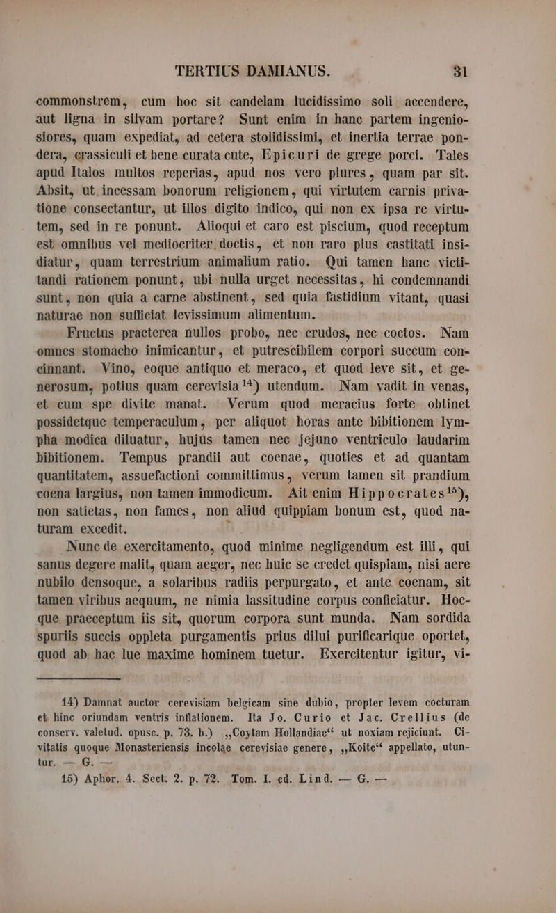 commonstrem, cum hoc sit candelam lucidissimo soli accendere, aut ligna in silvam portare? Sunt enim in hanc partem ingenio- siores, quam expediat, ad cetera stolidissimi, et inertia terrae pon- dera, crassiculi et bene curata cute, Epicuri de grege porci. Tales apud Italos multos reperias, apud nos vero plures, quam par sit. Absit, ut incessam bonorum religionem, qui virtutem carnis priva- tione consectantur, ut illos digito indico, qui non ex ipsa re virtu- tem, sed in re ponunt. Alioqui et caro est piscium, quod receptum est omnibus vel mediocriter, doctis, et non raro plus castitati insi- diatur, quam terrestrium animalium ratio. Qui tamen hanc victi- tandi rationem ponunt, ubi nulla urget necessitas, hi condemnandi sunt, non quia a carne abstinent, sed quia fastidium vitant, quasi naturae non sufficiat levissimum alimentum. Fructus praeterea nullos probo, nec crudos, nec coctos. Nam omnes stomacho inimicantur, et putrescibilem corpori succum con- cinnant. Vino, eoque antiquo et meraco, et quod leve sit, et ge- nerosum, potius quam cerevisia!*) utendum. Nam vadit in venas, et cum spe divite manat. X Verum quod meracius forte obtinet possidetque temperaculum, per aliquot horas ante bibitionem lym- pha modica diluatur, hujus tamen nec jejuno ventriculo laudarim bibitionem. Tempus prandii aut coenae, quoties et ad quantam quantitatem, assuefactioni committimus , verum tamen sit prandium coena largius, non tamen immodicum. Ait enim Hippocrates”), non satietas, non fames, non aliud quippiam bonum est, quod na- turam excedit. n. Nunc de exercitamento, quod minime negligendum est illi, qui sanus degere malit, quam aeger, nec huic se credet quispiam, nisi aere nubilo densoque, a solaribus radiis perpurgato, et ante coenam, sit tamen viribus aequum, ne nimia lassitudine corpus conficiatur. Hoc- que praeceptum iis sit, quorum corpora sunt munda. Nam sordida spuriis succis oppleta purgamentis prius dilui purificarique oportet, quod ab hac lue maxime hominem tuetur. Exereitentur igitur, vi- 14) Damnat auctor cerevisiam belgicam sine dubio, propter levem cocturam et hinc oriundam ventris inflalionem. Ita Jo. Curio et Jac. Crellius (de conserv. valetud. opusc. p. 73. b.) ,,Coytam Hollandiae*^ ut noxiam rejiciunt. Ci- vitatis quoque Monasteriensis incolae cerevisiae genere, ,,Koite'* appellato, utun- tur. — G. — 15) Aphor. 4. Sect. 2. p. 72. Tom. I. ed. Lind. — G. —