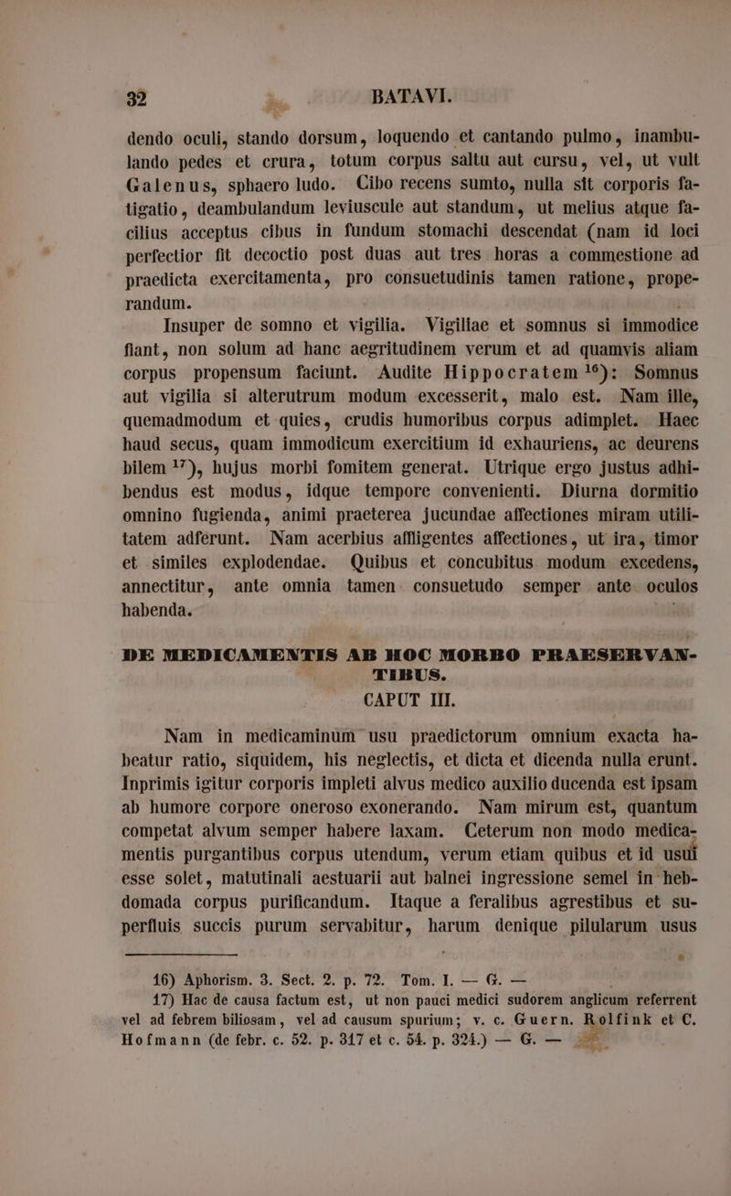 dendo oculi, stando dorsum, loquendo et cantando pulmo, inambu- lando pedes et crura, totum corpus saltu aut cursu, vel, ut vult Galenus, sphaero ludo. Cibo recens sumto, nulla sit corporis fa- tigatio, deambulandum leviuscule aut standum, ut melius atque fa- cilius acceptus cibus in fundum stomachi descendat (nam id loci perfectior fit decoctio post duas aut tres horas a commestione ad praedicta exercitamenta, pro consuetudinis tamen ratione, prope- randum. | Insuper de somno et vigilia. Vigiliae et somnus si immodice fiant, non solum ad hanc aegritudinem verum et ad quamvis aliam corpus propensum faciunt. Audite Hippocratem !9): Somnus aut vigilia si alterutrum modum excesserit, malo est. Nam ille, quemadmodum et quies, crudis humoribus corpus adimplet. Haec haud secus, quam immodicum exercitium id exhauriens, ac deurens bilem !?), hujus morbi fomitem generat. Utrique ergo justus adhi- bendus est modus, idque tempore convenienti. Diurna dormitio omnino fugienda, animi praeterea jucundae affectiones miram utili- tatem adferunt. Nam acerbius affligentes affectiones, ut ira, timor et similes explodendae. Quibus et concubitus. modum excedens, annectitur, ante omnia tamen. consuetudo semper ante oculos habenda. | DE MEDICAMENTIS AB HOC MORBO PRAESERVAN- TIBUS. CAPUT III. Nam in medicaminum usu praedictorum omnium exacta ha- beatur ratio, siquidem, his neglectis, et dicta et dicenda nulla erunt. Inprimis igitur corporis impleti alvus medico auxilio ducenda est ipsam ab humore corpore oneroso exonerando. Nam mirum est, quantum competat alvum semper habere laxam. Ceterum non modo medica- mentis purgantibus corpus utendum, verum etiam quibus et id usui esse solet, matutinali aestuarii aut balnei ingressione semel in heb- domada corpus purificandum. Itaque a feralibus agrestibus et su- perfluis succis purum servabitur, harum denique pilularum usus 16) Aphorism. 3. Sect. 2. p. 72. Tom. I. — G. — 17) Hac de causa factum est, ut non pauci medici sudorem anglicum referrent vel ad febrem biliosam , vel ad causum spurium; v. c. Guern. Mt nk et C. Hofmann (de febr. c. 52. p. 317 et c. 54. p. 324.) — G. — A