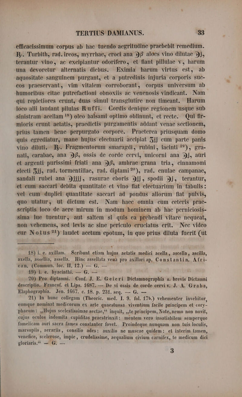 efficacissimum corpus ab hac tuendo aegritudine praebebit remedium. R.. Turbith, rad. ireos, myrrhae, croci ana DB aloes vino dilutae Yj, terantur vino, ac exeipiantur odorifero, et fiant pillulae v, harum una devoretur alternatis diebus. Eximia harum virtus est, ab aquositate sanguinem purgant, et a putredinis. injuria corporis suc- cos praeservant, vim vitalem corroborant, corpus universum ab humoribus citae putrefactioni obnoxiis ac venenosis vindicant. Nam qui repletiores erunt, duas simul transglutire non timeant. Harum loco alii laudant pilulas Ruffi. Cordis denique regionem usque sub sinistram acellam !5) oleo balsami optimo oblinunt, et recte. Qui fir- mioris erunt aetatis, praedictis purgamentis addant venae sectionem, prius tamen bene perpurgato corpore. Praeterea priusquam domo quis egrediatur, mane hujus electuarii accipiat 5jj cum parte panis vino diluti. R. Fragmentorum smaragdi, rubini, iacinti 1°), gra- nati, carabae, ana 8, ossis de corde cervi, unicorni ana Dj, aüri et argenti purissimi friati ana Df, ambrae grana tria, cinnamomi electi 5jj, rad. tormentillae, rad. diptami?), rad. enulae campanae, sandali rubei ana Yjjjj, rasurae eboris Djj, spodii Hj, terantur, et eum saecari debita quantitate et vino fiat electuarium in tabulis : vel cum dupliei quantitate saccari ad pondus aliorum fiat pulvis, quo utatur, ut dictum est. Nam haec omnia cum ceteris prae- scriptis loco de aere mirum in modüm hominem ab hac perniciosis- sima lue tuentur, aut saltem si quis ea prehendi vitare nequeat, non vehemens, sed levis ac sine periculo cruciatus erit. Nec video eur Notus ?^) laudet acetum epotum, in quo prius diluta fuerit (ut 18) i. e. axillam. Scribunt etiam hujus aetatis medici acella, ascella, ascilla, axella, assellia, assella. Hinc assellata vena pro axillariap. Constantin. Afri- can, (Commun. loc. IT. 12.) — G. — 19) i. e. hyacinthi. — G. — 20) Pro diptamni. Conf. J. E. Geieri Dictamnographia s. brevis Dictamni descriptio. Francof. et Lips. 1687. — De vi ossis de corde cervi v. J. A. Graba, Elaphographia. Jen. 1667. c. 18. p. 231. seq. — G. — 21) In hunc collegam (Theoric. med. I. 9. fol. 17b.) vehementer invehitur, eumque nominat medicorum ex arte quaestuosa. viventium facile principem et cory- phaeum: ,,Hujus scelestissimae sectae,“ inquit, „te principem, Note, nemo non novit, cujus oculos indomita cupiditas praestrinxit: mentem vero insaliabilem semperque famelicam auri sacra fames constanter fovet. Proindeque nunquam non tuis loculis, marsupiis, aerariis, consilio ades: auxilio ne muscae quidem: et interim tamen, venefice, scelerose, impie, crudelissime, aequalium civium carnifex, te medicum dici gloriaris.“ — G. — 3