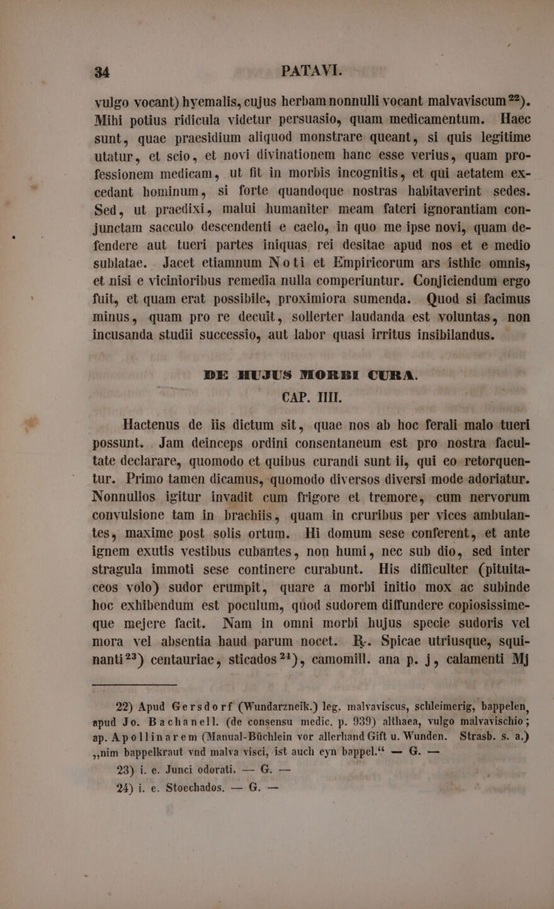 vulgo vocant) hyemalis, cujus herbam nonnulli vocant malvaviscum??), Mihi potius ridicula videtur persuasio, quam medicamentum. Haec sunt, quae praesidium aliquod monstrare queant, si quis legitime utatur, et scio, et novi divinationem hanc esse verius, quam pro- fessionem medicam, ut fit in morbis incognitis, et qui aetatem ex- cedant hominum, si forte quandoque nostras habitaverint sedes. Sed, ut praedixi, malui humaniter meam fateri ignorantiam con- junctam sacculo descendenti e caelo, in quo me ipse novi, quam de- fendere aut tueri partes iniquas rei desitae apud nos et e medio sublatae. . Jacet etiamnum Noti et Empiricorum ars isthic omnis, et nisi e vicinioribus remedia nulla comperiuntur. Conjiciendum ergo fuit, et quam erat possibile, proximiora sumenda. Quod si facimus minus, quam pro re decuit, sollerter laudanda est voluntas, non incusanda studii successio, aut labor quasi irritus insibilandus. DE HUJUS MORBI CURA. CAP. II. Hactenus de iis dictum sit, quae nos ab hoc ferali malo tueri possunt. . Jam deinceps ordini consentaneum est pro nostra facul- tate declarare, quomodo et quibus curandi sunt ii, qui eo retorquen- tur. Primo tamen dicamus, quomodo diversos diversi mode adoriatur. Nonnullos igitur invadit cum frigore et tremore, cum nervorum convulsione tam in brachiis, quam in cruribus per vices ambulan- les, maxime post solis ortum. Hi domum sese conferent, et ante ignem exutis vestibus cubantes, non humi, nec sub dio, sed inter stragula immoti sese continere curabunt. His difficulter (pituita- ceos volo) sudor erumpit, quare a morbi initio mox ac subinde hoc exhibendum est poculum, quod sudorem diffundere copiosissime- que mejere facit. Nam in omni morbi hujus specie sudoris vel mora vel absentia haud parum nocet. ER. Spicae utriusque, squi- nanti?*) centauriae, sticados ?*), camomill. ana p. j, calamenti Mj 22) Apud Gersdorf (Wundarzneik.) leg. malvaviscus, schleimerig, bappelen, apud Jo. Bachanell. (de consensu medic. p. 939) althaea, vulgo malvavischio ; ap. Apollinarem (Manual-Büchlein vor allerhand Gift u. Wunden. Strasb. s. a.) „nim bappelkraut vnd malva visci, ist auch eyn bappel.“ — G. — we 23) i. e. Junci odorati. — G. — |