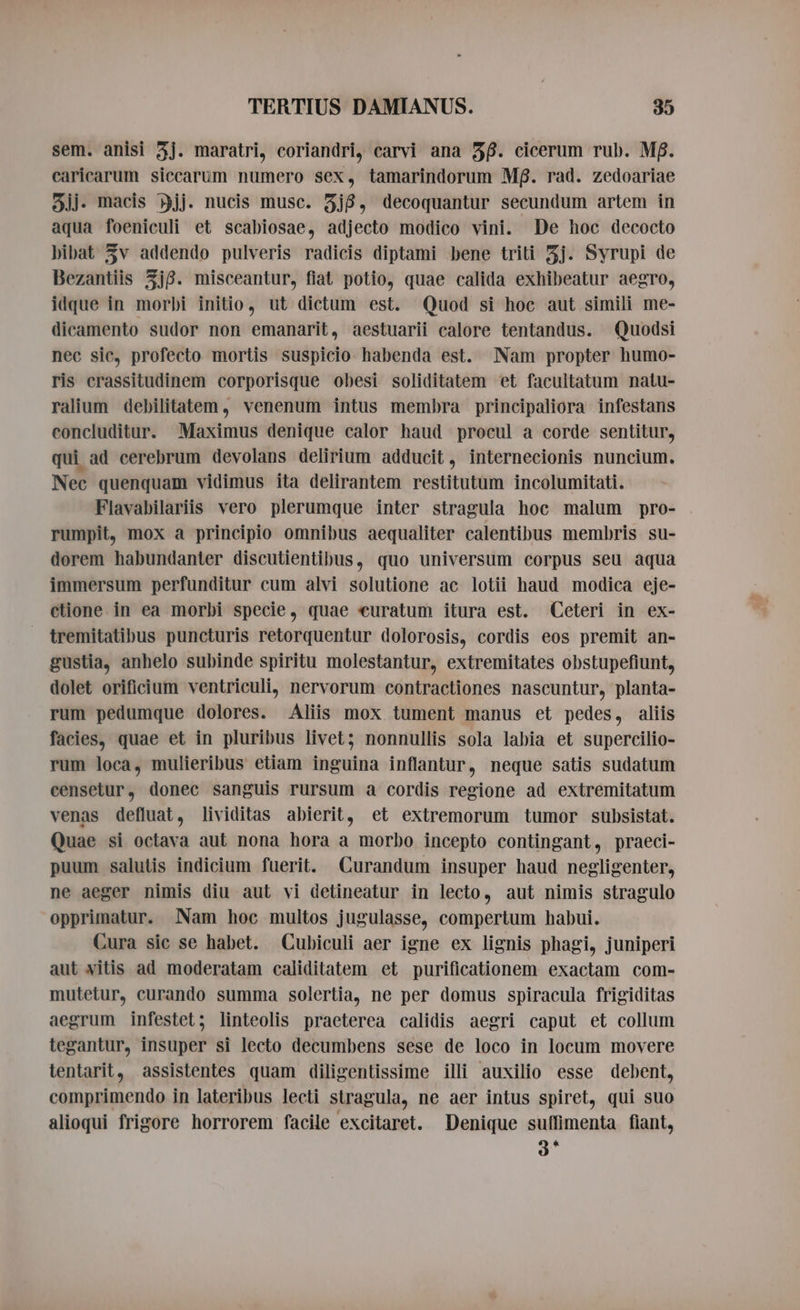 sem. anisi 3j. maratri, coriandri, carvi ana $6. cicerum rub. Mf. caricarum siccarum numero sex, tamarindorum Mf. rad. zedoariae gjj- macis jj. nucis musc. 3j8, decoquantur secundum artem in aqua foeniculi et scabiosae, adjecto modico vini. De hoc decocto bibat 3v addendo pulveris radicis diptami bene triti 5j. Syrupi de Bezantiis 5j8. misceantur, fiat potio, quae calida exhibeatur aegro, idque in morbi initio, ut dictum est. Quod si hoc aut simili me- dicamento sudor non emanarit, aestuarii calore tentandus. Quodsi nec sic, profecto mortis suspicio habenda est. Nam propter humo- ris crassitudinem corporisque obesi soliditatem et facultatum natu- ralium debilitatem, venenum intus membra principaliora infestans concluditur. Maximus denique calor haud procul a corde sentitur, qui ad cerebrum devolans delirium adducit, internecionis nuncium. Nec quenquam vidimus ita delirantem restitutum incolumitati. Flavabilariis vero plerumque inter stragula hoc malum pro- rumpit, mox a principio omnibus aequaliter calentibus membris su- dorem habundanter discutientibus, quo universum corpus seu aqua immersum perfunditur cum alvi solutione ac lotii haud modica eje- ctione. in ea morbi specie, quae curatum itura est. Ceteri in ex- tremitatibus puncturis retorquentur dolorosis, cordis eos premit an- gustia, anhelo subinde spiritu molestantur, extremitates obstupefiunt, dolet orificium ventriculi, nervorum contractiones nascuntur, planta- rum pedumque dolores. Aliis mox tument manus et pedes, aliis facies, quae et in pluribus livet; nonnullis sola labia et supercilio- rum loca, mulieribus etiam inguina inflantur, neque satis sudatum censetur, donec sanguis rursum a cordis regione ad extremitatum venas defluat, lividitas abierit, et extremorum tumor subsistat. Quae si octava aut nona hora a morbo incepto contingant, praeci- puum salutis indicium fuerit. Curandum insuper haud negligenter, ne aeger nimis diu aut vi detineatur in lecto, aut nimis stragulo opprimatur. Nam hoc multos jugulasse, compertum habui. Cura sic se habet. Cubiculi aer igne ex lignis phagi, juniperi aut vitis ad moderatam caliditatem et purificationem exactam com- mutetur, curando summa solertia, ne per domus spiracula frigiditas aegrum infestet; linteolis praeterea calidis aegri caput et collum tegantur, insuper si lecto decumbens sese de loco in locum movere tentarit, assistentes quam diligentissime illi auxilio esse debent, comprimendo in lateribus lecti stragula, ne aer intus spiret, qui suo alioqui frigore horrorem facile excitaret. Denique suffimenta fiant, 3*