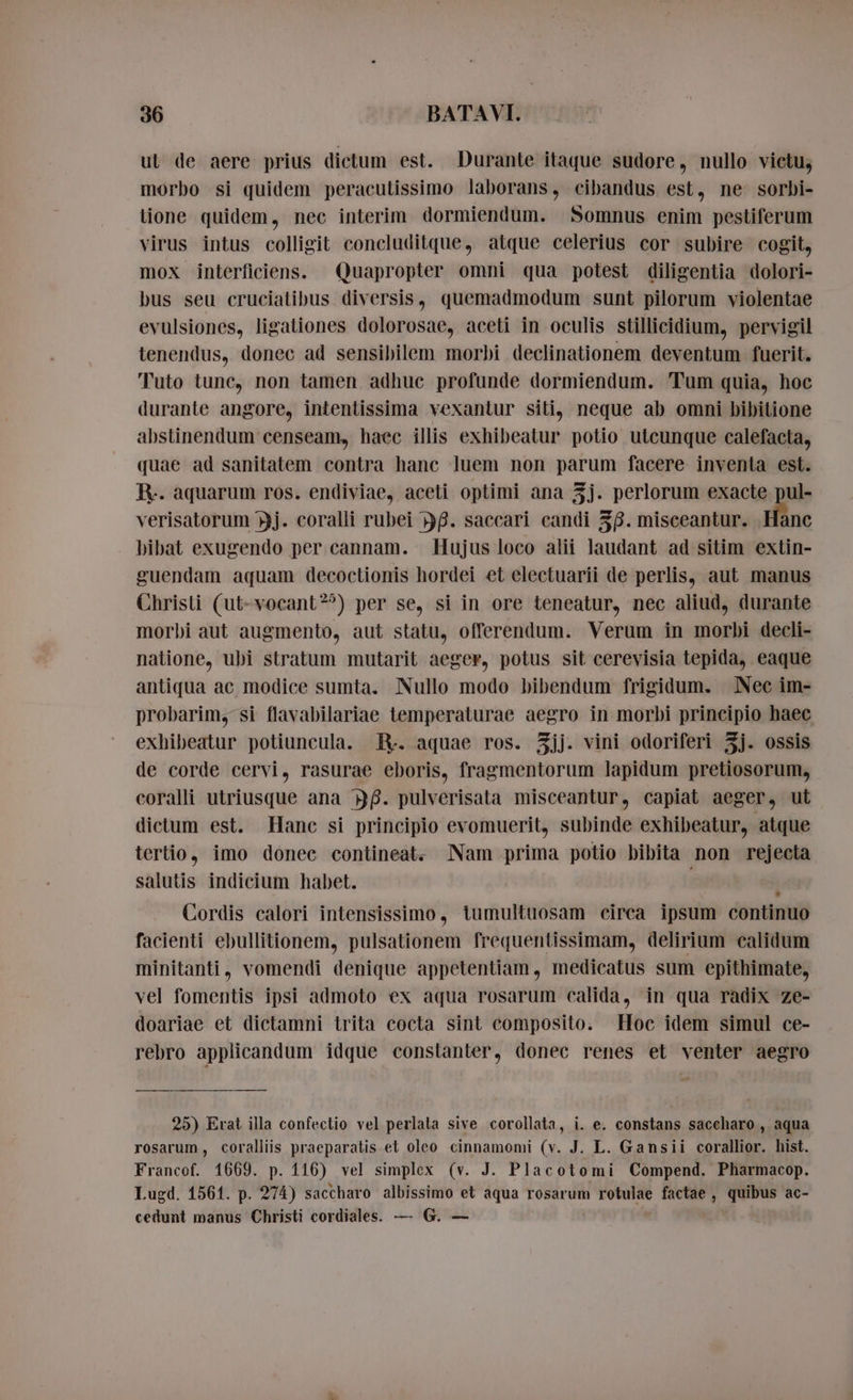 ut de aere prius dictum est. Durante itaque sudore, nullo victu, morbo si quidem peracutissimo laborans, cibandus est, ne sorbi- lione quidem, nec interim dormiendum. Somnus enim pestiferum virus intus colligit concluditque, atque celerius cor subire cogit, mox interficiens. Quapropter omni qua potest diligentia dolori- bus seu cruciatibus diversis, quemadmodum sunt pilorum violentae evulsiones, ligationes dolorosae, aceti in oculis stillicidium, pervigil tenendus, donec ad sensibilem morbi declinationem deventum fuerit. Tuto tunc, non tamen adhuc profunde dormiendum. Tum quia, hoc durante angore, intentissima vexantur siti, neque ab omni bibitione abstinendum censeam, haec illis exhibeatur potio utcunque calefacta, quae ad sanitatem contra hanc luem non parum facere inventa est. IV. aquarum ros. endiviae, aceti optimi ana j. perlorum exacte pul- verisatorum j. coralli rubei 58. saccari candi 38. misceantur. Hinc bibat exugendo per cannam. Hujus loco alii laudant ad sitim extin- guendam aquam decoctionis hordei et electuarii de perlis, aut manus Christi (ut-vocant?^) per se, si in ore teneatur, nec aliud, durante morbi aut augmento, aut statu, offerendum. Verum in morbi decli- natione, ubi stratum mutarit aeger, potus sit cerevisia tepida, eaque antiqua ac modice sumta. Nullo modo bibendum frigidum. Nec im- probarim, si flavabilariae temperaturae aegro in morbi principio haec exhibeatur potiuncula. R- aquae ros. 5jj. vini odoriferi 3j. ossis de corde cervi, rasurae eboris, fragmentorum lapidum pretiosorum, coralli utriusque ana BB. pulverisata misceantur, capiat aeger, ut dictum est. Hanc si principio evomuerit, subinde exhibeatur, atque tertio, imo donec contineat. Nam prima potio bibita non rejecta salutis indicium habet. | | Cordis calori intensissimo, tumultuosam circa ipsum continuo facienti ebullitionem, pulsationem frequentissimam, delirium calidum minitanti, vomendi denique appetentiam , medicatus sum epithimate, vel fomentis ipsi admoto ex aqua rosarum calida, in qua radix ze- doariae et dictamni trita cocta sint composito. Hoc idem simul ce- rebro applicandum idque constanter, donec renes et venter aegro 25) Erat illa confectio vel perlala sive corollata, i. e. constans saccharo , aqua rosarum, coralliis praeparatis et oleo cinnamomi (v. J. L. Gansii corallior. hist. Francof. 1669. p. 116) vel simplex (v. J. Placotomi Compend. Pharmacop. Lugd. 1561. p. 274) saccharo albissimo et aqua rosarum rotulae factae, quibus ac- cedunt manus Christi cordiales. — G. —