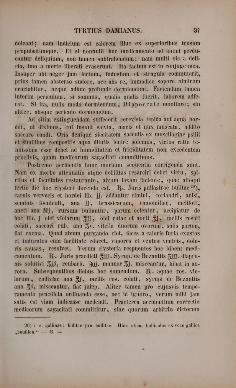 doleant; nam indicium est calorem illuc ex superioribus trusum propulsatumque. Et si nonnulli hoc medicamento ad animi perdu- cantur deliquium, non tamen subtrahendum: nam multi sic a deli- rio, imo a morte liberati evaserunt. Ita factum est in conjuge mea. Insuper ubi aeger jam lectum, indusium et stragula commutarit, prius tamen absterso sudore, nec abs re, immodico sopore nimirum cruciabitur, neque adhuc profunde dormiendum. Faciendum tamen interim periculum, si somnus, qualis qualis fuerit, laborem adfe- rat. Si ita, nullo modo dormiendum, Hippocrate monitore; sin aliter, absque periculo dormiendum. Ad sitim extinguendam suffecerit cerevisia tepida aut aqua hor- dei, ut diximus, cui insunt salvia, macis et nux muscata, addito saccaro candi. Oris denique siccitatem sacculis ex muscilagine psilii et similibus compositis aqua dilutis lenire solemus, victus ratio te- nuissima esse debet ad humiditatem et frigiditatem non excedentem proclivis, quam medicorum sagacitati committimus. Postremo accidentia hunc morbum sequentia corrigenda sunt. Nam ex morbo attenuatio atque debilitas resarciri debet victu, spi- ritus et facultates restaurante, alvum laxam faciente, quae alioqui tertio die hoc clysteri ducenda est. R. Juris pullastrae bulitae?9), carnis vervecis et hordei lib. jj. addantur cimini, coriandri, anisi, seminis foeniculi, ana jj, brassicarum, camomillae, meliloti, aneti ana Mj, rursum buliantur, parum colentur, accipiatur de hoc lib. j olei violarum 3jj, olei rutae et aneti 5j, mellis rosati colati, saccari rub. ana 5v. vitella duorum ovorum, salis parum, fiat enema. Quod alvum purgando ciet, feces a caloris furia exustos et induratos cum facilitate educet, vapores et ventos ventris, dolo- ris causas, resolvet. Verum clysteria respuentes hoc bibent medi- camentum. R. Juris praedicti. Zjjj. Syrup. de Bezantiis 5jjj. diapru- nis solutivi 3j8, reubarb. jj. mannae 3j. misceantur, bibat in au- rora. Subsequentibus diebus hoc sumendum. R. aquae ros. vio- larum , endiviae ana 3j, mellis ros. colati, syrupi de Bezantiis ana 58, misceantur, fiat julep. Aliter tamen pro cujusvis tempe- ramento praedicta ordinanda esse, nec id ignoro, verum mihi jam satis est viam indicasse medendi. Praeterea accidentium correctio medicorum sagacitati committitur, sine quorum arbitrio dictorum 26) i. e. gallinae; bulitae pro bullitae. Hinc etiam bulliculus ex voce gallica bouillon. — G. —