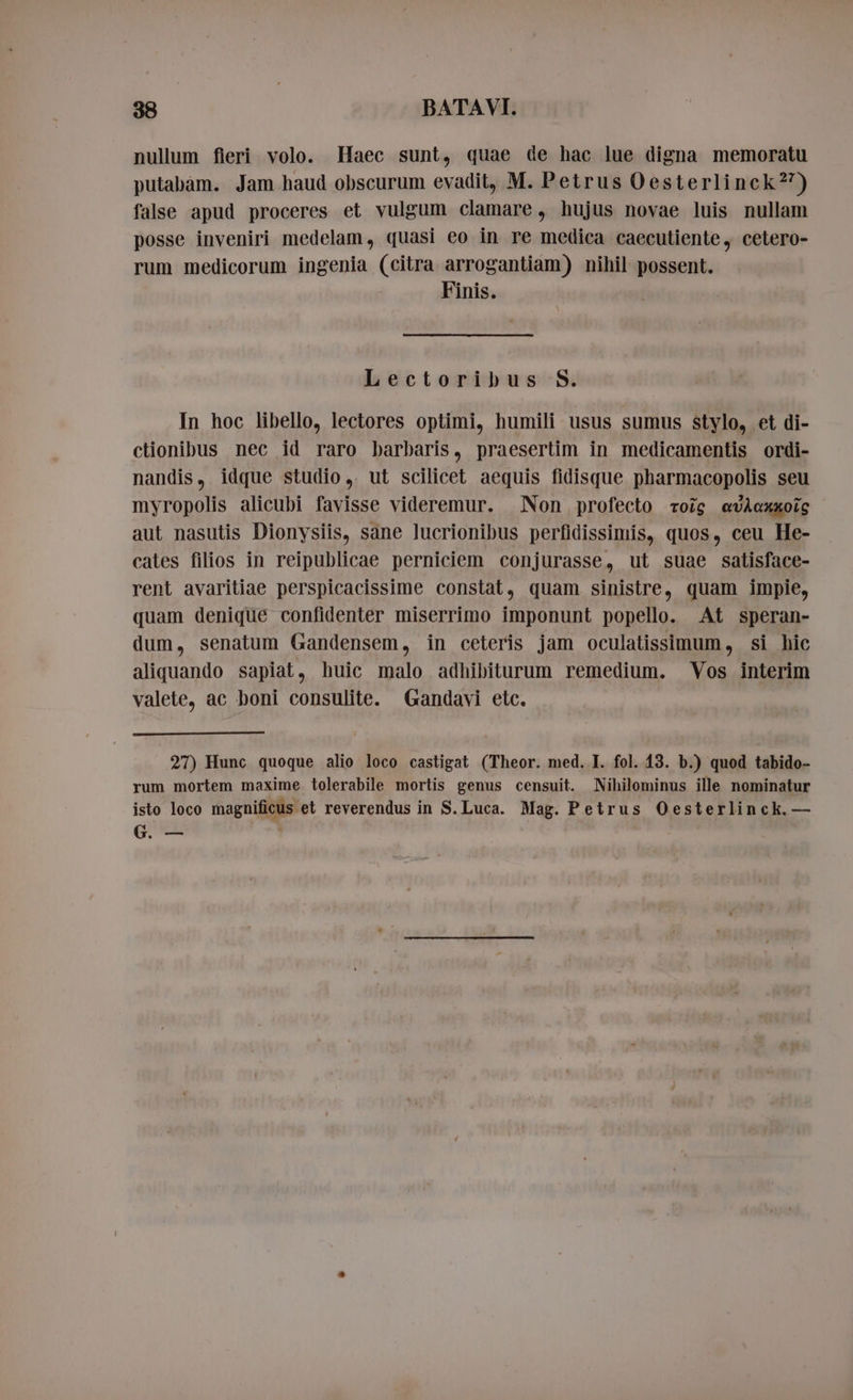 nullum fieri volo. Haec sunt, quae de hac lue digna memoratu putabam. Jam haud obscurum evadit, M. Petrus Oesterlinck?’) false apud proceres et vulgum clamare, hujus novae luis nullam posse inveniri medelam, quasi eo in re medica caecutiente, cetero- rum medicorum ingenia (citra arrogantiam) nihil possent. Finis. Lectoribus S. In hoc libello, lectores optimi, humili usus sumus stylo, et di- ctionibus nec id raro barbaris, praesertim in medicamentis ordi- nandis, idque studio, ut scilicet aequis fidisque pharmacopolis seu myropolis alicubi favisse videremur. Non profecto rois evAoxaoic aut nasutis Dionysiis, sane lucrionibus perfidissimis, quos, ceu He- cates filios in reipublicae perniciem conjurasse, ut suae satisface- rent avaritiae perspicacissime constat, quam sinistre, quam impie, quam denique confidenter miserrimo imponunt popello. At speran- dum, senatum Gandensem, in ceteris jam oculatissimum, si hic aliquando sapiat, huic malo adhibiturum remedium. Vos interim valete, ac boni consulite. Gandavi etc. 27) Hunc quoque alio loco castigat (Theor. med. I. fol. 13. b.) quod tabido- rum mortem maxime tolerabile mortis genus censuit. Nihilominus ille nominatur isto loco magnificus et reverendus in S. Luca. Mag. Petrus Oesterlinck. — G. —