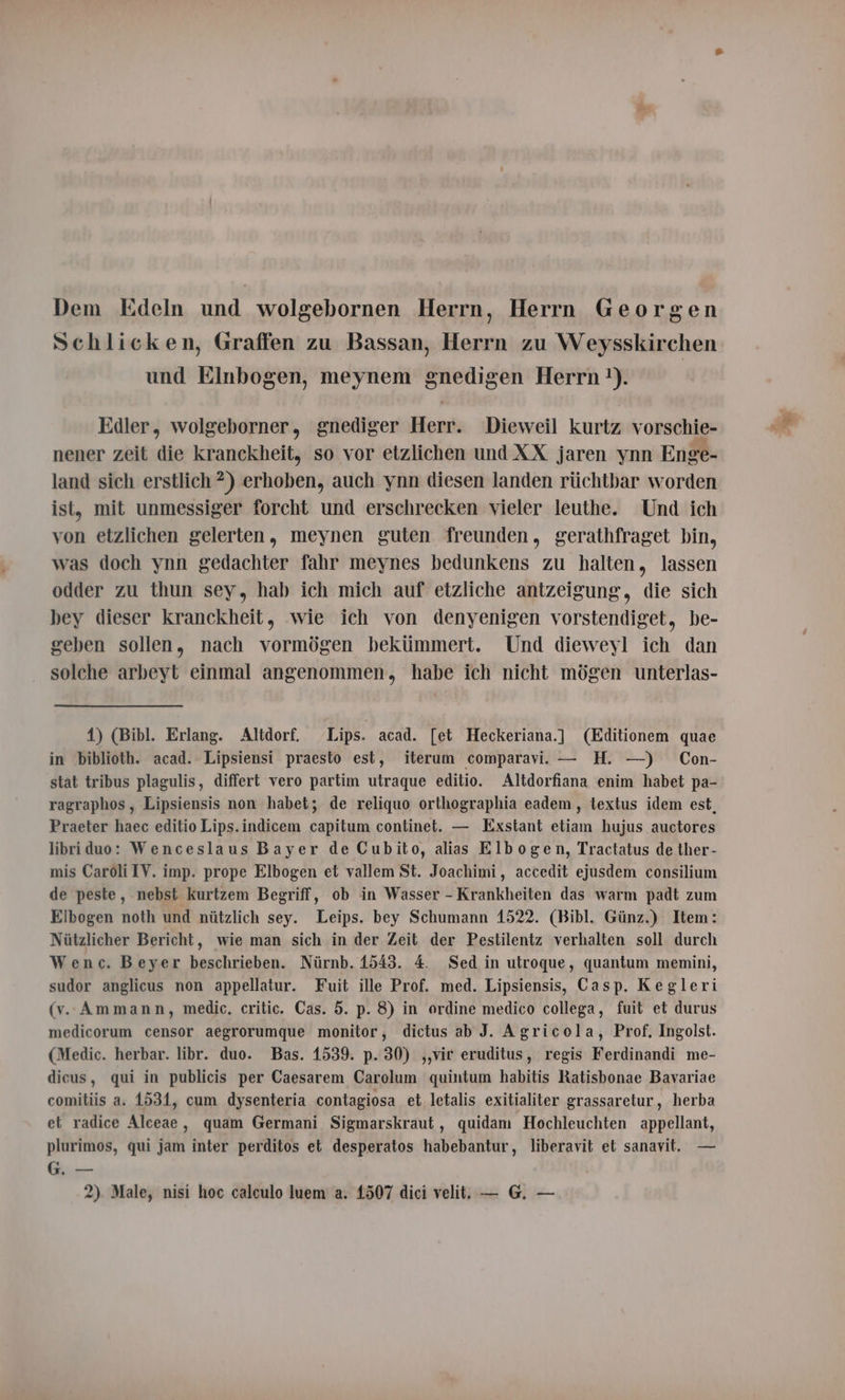Dem Edeln und wolgebornen Herrn, Herrn Georgen Schlicken, Graffen zu Bassan, Herrn zu Weysskirchen und Elnbogen, meynem gnedigen Herrn 1). Edler, wolgeborner, gnediger Herr. Dieweil kurtz vorschie- nener zeit die kranckheit, so vor etzlichen und XX jaren ynn Enge- land sich erstlich ?) erhoben, auch ynn diesen landen rüchtbar worden ist, mit unmessiger forcht und erschrecken vieler leuthe. Und ich von etzlichen gelerten, meynen guten freunden, gerathfraget bin, was doch ynn gedachter fahr meynes bedunkens zu halten, lassen odder zu thun sey, hab ich mich auf etzliche antzeigung, die sich bey dieser kranckheit, wie ich von denyenigen vorstendiget, be- geben sollen, nach vormógen bekümmert. Und dieweyl ich dan solche arbeyt einmal angenommen, habe ich nicht mógen unterlas- 1) (Bibl. Erlang. Altdorf. Lips. acad. [et Heckeriana.] (Editionem quae in biblioth. acad. Lipsiensi praesto est, iterum comparavi. — H. —) Con- stat tribus plagulis, differt vero partim utraque editio. Altdorfiana enim habet pa- ragraphos, Lipsiensis non habet; de reliquo orthographia eadem, textus idem est, Praeter haec editio Lips.indicem capitum continet. — Exstant etiam hujus auctores libriduo: Wenceslaus Bayer de Cubito, alias Elbogen, Tractatus de ther- mis Caroli IV. imp. prope Elbogen et vallem St. Joachimi, accedit ejusdem consilium de peste, nebst kurtzem Begriff, ob in Wasser - Krankheiten das warm padt zum Elbogen noth und nützlich sey. Leips. bey Schumann 1522. (Bibl. Günz.) Item: Nützlicher Bericht, wie man sich in der Zeit der Pestilentz verhalten soll durch Wenc. Beyer beschrieben. Nürnb. 1543. 4. Sed in utroque, quantum memini, sudor anglicus non appellatur. Fuit ille Prof. med. Lipsiensis, Casp. Kegleri (v. Ammann, medic, critic. Cas. 5. p. 8) in ordine medico collega, fuit et durus medicorum censor aegrorumque monitor, dictus ab J. Agricola, Prof, Ingolst. (Medic. herbar. libr. duo. Bas. 1539. p. 30) ,,vir eruditus, regis Ferdinandi me- dicus, qui in publicis per Caesarem Carolum quintum habitis Ratisbonae Bavariae comitiis a. 1531, cum dysenteria contagiosa et letalis exitialiter grassaretur, herba el radice Alceae, quam Germani Sigmarskraut , quidam Hochleuchten appellant, plurimos, qui jam inter perditos et desperatos habebantur, liberavit et sanavit. — G. —