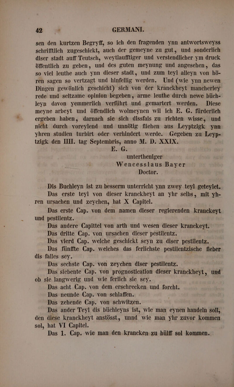 4 5» GERMANI. sen den kurtzen Begryff, so ich den fragenden ynn antwortsweyss schriffUich zugeschickt, auch der gemeyne zu gut, und sonderlich diser stadt auff Teutsch, weytlaufftiger und verstendlicher ym druck öffentlich zu geben, und des guten meynung und angesehen, das so viel leuthe auch ynn dieser stadt, und zum teyl alleyn von hö- ren sagen so vertzagt und hinfelig werden. Und (wie ynn newen Dingen gewönlich geschicht) sich von der kranckheyt mancherley rede und seltzame opinion begeben, arme leuthe durch newe büch- leyn davon yemmerlich verführt und gemartert werden. Diese meyne arbeyt und ôffendlich wolmeynen wil ich E. G. fürderlich ergeben haben, darnach sie sich dissfals zu richten wisse, und nicht durch voreylend und unnötig fliehen aus Leyptzigk ynn yhren studien turbirt oder verhindert werde. Gegeben zu Leyp- tzigk den IIHI. tag Septembris, anno M. D. XXIX. E. G. untertheniger Wencesslaus Bayer Doctor. Dis Buchleyn ist zu besserm unterricht ynn zwey teyl geteylet. Das erste teyl von dieser kranckheyt an yhr selbs, mit yh- ren ursachen und zeychen, hat X Capitel. Das erste Cap. von dem namen dieser regierenden kranckeyt und pestilentz. Das andere Capittel von arth und wesen dieser kranckeyt. Das dritte Cap. von ursachen dieser pestilentz. | Das vierd Cap. welche geschickt seyn zu diser pestilentz. Das fünffte Cap. welches das ferlichste pestilentzische fieber dis falles sey. Das sechste Cap. von zeychen diser pestilentz. Das siebente Cap. von prognostication dieser kranckheyt, und ob sie langwerig und wie ferlich sie sey. Das acht Cap. von dem erschrecken und forcht. Das neunde Cap. von schlaffen. Das zehende Cap. von schwitzen. Das ander Teyl dis büchleyns ist, wie man eynen handeln soll, den diese kranckheyt anstösst, unnd wie man yhr zuvor kommen sol, hat VI Capitel. Das 1. Cap. wie man den krancken zu hülff sol kommen.