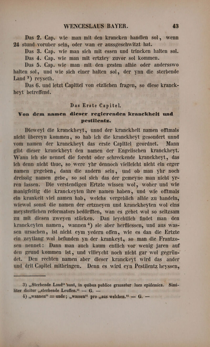 Das 2. Cap. wie man mit den krancken handlen sol, wenn 24 stund voruber sein, oder wan er aussgeschwitzt hat. Das 3. Cap. wie man sich mit essen und trincken halten sol. Das 4. Cap. wie man mit ertztey zuvor sol kommen. Das 5. Cap. wie man mit den gesten alhie oder andersswo halten sol, und wie sich einer halten sol, der ynn die sterbende Land *) reyseth. Das 6. und letzt Capittel von etzlichen fragen, so diese kranck- heyt betreffend. Das Erste Capitel. Von dem namen dieser regierenden kranckheit und pestilentz. Dieweyl die kranckheyt, unnd der kranckheit namen offtmals nicht übereyn kommen, so hab ich die kranckheyt gesondert unnd vom namen der kranckheyt das erste Capittel geordnet. Mann gibt dieser kranckheyt den namen der Engelischen kranckheyt. Wann ich sie nennet die forcht oder schreckende kranckheyt, das ich denn nicht thue, so were yhr dennoch vielleicht nicht ein erger namen gegeben, dann die andern sein, und ob man yhr noch dreissig namen gebe, so sol sich das der gemeyne man nicht yr- ren lassen. Die verstendigen Ertzte wissen wol, woher und wie manigfeltig die kranckeyten ihre namen haben, und wie offtmals ein krankeit viel namen hab, welchs vergeblich alhie zu handeln, wiewol sonst die namen der ertzneyen und kranckheyten wol eins meysterlichen reformators bedériften, wan es gehet wol so seltzsam zu mit diesen zweyen stücken. Dan leychtlich findet man den kranckeyten namen, wannen *) sie aber herfliessen, und aus was- sen ursachen, ist nicht eym yedern offen, wie es dan die Ertzte ein zeyllang wol befunden yn der krankeyt, so man die Frantzo- sen nennet: Dann man auch kaum entlich vor wenig jaren auf den grund kommen ist, und villeycht noch nicht gar wol gegrün- det. Den rechten namen aber dieser kranckeyt wird das ander und drit Capitel mitbringen. Denn es wird eyn Pestilentz heyssen, 3) ,,Sterbende Land‘ ‘sunt, in quibus publice grassatur lues epidemica. Simi- liter dicitur ,,sterbende Leuffen.“ — G. — 4) ,,wannen'* = unde; „wassen“ pro „aus welchen.“ — G. —