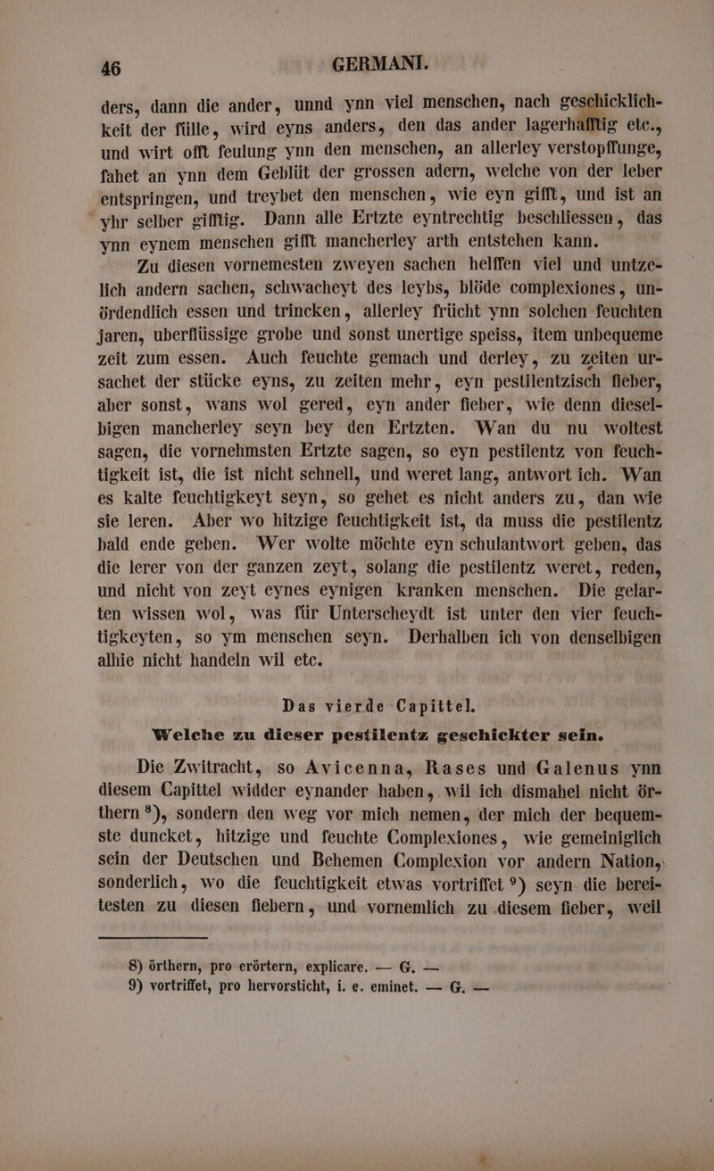 ders, dann die ander, unnd ynn viel menschen, nach geschicklich- keit der fülle, wird eyns anders, den das ander lagerhafftig etc., und wirt offt feulung ynn den menschen, an allerley verstopffunge, fahet an vnn dem Gebliit der grossen adern, welche von der leber entspringen, und treybet den menschen, wie eyn gifft, und ist an yhr selber gifftig. Dann alle Ertzte eyntrechtig beschliessen, das ynn eynem menschen gifft mancherley arth entstehen kann. Zu diesen vornemesten zweyen sachen helffen viel und untze- lich andern sachen, schwacheyt des leybs, blóde complexiones, un- ürdendlich essen und trincken, allerley frücht ynn solchen feuchten jaren, uberflüssige grobe und sonst unertige speiss, item unbequeme zeit zum essen. Auch feuchte gemach und derley, zu zeiten ur- sachet der stücke eyns, zu zeiten mehr, eyn pestilentzisch fieber, aber sonst, wans wol gered, eyn ander fieber, wie denn diesel- bigen mancherley seyn bey den Ertzten. Wan du nu woltest sagen, die vornehmsten Ertzte sagen, so eyn pestilentz von feuch- tigkeit ist, die ist nicht schnell, und weret lang, antwort ich. Wan es kalte feuchtigkeyt seyn, so gehet es nicht anders zu, dan wie sie leren. Aber wo hitzige feuchtigkeit ist, da muss die pestilentz bald ende geben. Wer wolte möchte eyn schulantwort geben, das die lerer von der ganzen zeyt, solang die pestilentz weret, reden, und nicht von zeyt eynes eynigen kranken menschen. Die gelar- ten wissen wol, was für Unterscheydt ist unter den vier feuch- tigkeyten, so ym menschen seyn. Derhalben ich von denselbigen alhie nicht handeln wil etc. | Das vierde Capittel. Welche zu dieser pestilentz geschickter sein. Die Zwitracht, so Avicenna, Rases und Galenus ynn diesem Capittel widder eynander haben, wil ich dismahel: nicht ör- thern ?), sondern den weg vor mich nemen, der mich der bequem- ste duncket, hitzige und feuchte Complexiones, wie gemeiniglich sein der Deutschen und Behemen Complexion vor andern Nation, sonderlich, wo die feuchtigkeit etwas vortriffet °) seyn. die berei- testen zu diesen fiebern, und vornemlich zu .diesem fieber, weil 8) órthern, pro erörtern, explicare. — G. — 9) vortriffet, pro hervorsticht, i. e. eminet. — G. —