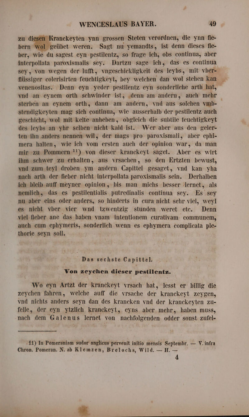 zu diesen Kranckeyten ynn grossen Steten verordnen, die ynn fie- bern wol geübet weren. Sagt nu yemandts, ist denn dieses fie- ber, wie du sagest eyn pestilentz, so frage ich, obs continua, aber interpollata paroxismalis sey. Dartzu sage ich, das es continua sey, von wegen der lufft, vngeschickligkeit des leybs, mit vber- venenositas. Denn eyn yeder pestilentz eyn sonderliche arth hat, vnd an eynem orth schwinder ist, ‚denn am andern, auch mehr sterben an eynem orth, dann am andern, vnd aus solchen vmb- stendigkeyten mag sich continua, wie ausserhalb der pestilentz auch geschicht, wol mit kelte anheben, obgleich die subtile feuchtigkeyt des leybs an yhr selben nicht kald ist. Wer aber aus den geler- ten ihn anders nennen wil, der mags pro paroxismali, aber ephi- mera halten, wie ich vom ersten auch der opinion war, da man mir zu Pommern +!) von dieser kranckeyt saget. Aber es wirt ihm schwer zu erhalten, aus vrsachen, so den Ertzten bewust, vnd zum teyl droben ym andern. Capittel gesaget, vnd kan yha nach arth der fieber nicht interpollata paroxismalis sein. Derhalben ich bleib auff meyner opinion, bis man michs besser lernet, als nemlich, das es pestilentialis putredinalis continua sey. Es sey nu aber eins oder anders, so hinderts in cura nicht sehr viel, weyl es nicht vber vier wnd tzwentzig stunden weret etc. Denn viel fieber ane das haben vnam intentionem curativam communem, auch cum ephymeris, sonderlich wenn es ephymera complicata ple- thorie seyn soll. Das sechste Capittel. Von zeychen dieser pestilentz. Wo eyn Artzt der kranckeyt vrsach hat, lesst er billig die zeychen fahren, welche auff die vrsache der kranckeyt zeygen, vnd nichts anders seyn dan des krancken vnd der kranckeyten zu- felle, der eyn ytzlich kranckeyt, eyns aber mehr, haben muss, nach dem Galenus lernet von nachfolgenden odder sonst zufel- .11) In Pomeraniam sudor anglicus pervenit initio mensis Septembr. — V. infra Chron. Pomeran. N. ab Klemzen, Brelochs, Wild. — H. — 4